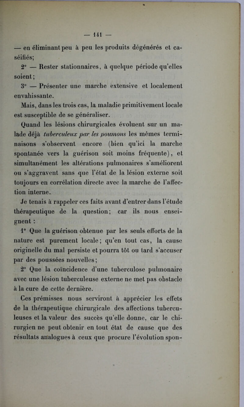 — en éliminant peu à peu les produits dégénérés et ca- séifiés; 2° — Rester stationnaires, à quelque période qu’elles soient ; 3° — Présenter une marche extensive et localement envahissante. Mais, dans les trois cas, la maladie primitivement locale est susceptible de se généraliser. Quand les lésions chirurgicales évoluent sur un ma- lade déjà tuberculeux par les poumons les mêmes termi- naisons s’observent encore (bien qu’ici la marche spontanée vers la guérison soit moins fréquente), et simultanément les altérations pulmonaires s’améliorent ou s’aggravent sans que l’état de la lésion externe soit toujours en corrélation directe avec la marche de l’affec- tion interne. Je tenais à rappeler ces faits avant d’entrer dans l’étude thérapeutique de la question; car ils nous ensei- gnent : 1° Que la guérison obtenue par les seuls efforts de la nature est purement locale; qu’en tout cas, la cause originelle du mal persiste et pourra tôt ou tard s’accuser par des poussées nouvelles; 2° Que la coïncidence d’une tuberculose pulmonaire avec une lésion tuberculeuse externe ne met pas obstacle à la cure de cette dernière. Ces prémisses nous serviront à apprécier les effets de la thérapeutique chirurgicale des affections tubercu- leuses et la valeur des succès qu’elle donne, car le chi- rurgien ne peut obtenir en tout état de cause que des résultats analogues à ceux que procure l’évolution spon-