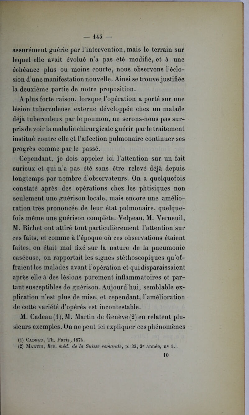 assurément guérie par l’intervention, mais le terrain sur lequel elle avait évolué n’a pas été modifié, et à une échéance plus ou moins courte, nous observons l’éclo- sion d’une manifestation nouvelle. Ainsi se trouve justifiée la deuxième partie de notre proposition. A plus forte raison, lorsque l’opération a porté sur une lésion tuberculeuse externe développée chez un malade déjà tuberculeux par le poumon, ne serons-nous pas sur- pris de voir la maladie chirurgicale guérir par le traitement institué contre elle et l’affection pulmonaire continuer ses progrès comme par le passé. Cependant, je dois appeler ici l’attention sur un fait curieux et qui n’a pas été sans être relevé déjà depuis longtemps par nombre d’observateurs. On a quelquefois constaté après des opérations chez les phtisiques non seulement une guérison locale, mais encore une amélio- ration très prononcée de leur état pulmonaire, quelque- fois même une guérison complète. Velpeau, M. Verneuil, M. Richet ont attiré tout particulièrement l’attention sur ces faits, et comme à l’époque où ces observations étaient faites, on était mal fixé sur la nature de la pneumonie caséeuse, on rapportait les signes stéthoscopiques qu’of- fraient les malades avant l’opération et qui disparaissaient après elle à des lésions purement inflammatoires et par- tant susceptibles de guérison. Aujourd’hui, semblable ex- plication n’est plus de mise, et cependant, l’amélioration de cette variété d’opérés est incontestable. M. Cadeau(1),M. Martin de Genève(2)en relatent plu- sieurs exemples. On ne peut ici expliquer ces phénomènes (1) Cadeau, Th. Paris, 1874. (2) Martin, Rev. méd. de la Suisse romande, p. 33, 3e année, n° 1. 10