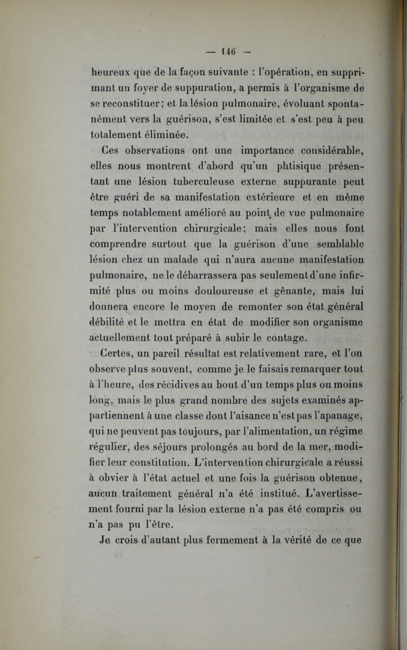heureux que de la façon suivante : l’opération, en suppri- mant un foyer de suppuration, a permis à l’organisme de se reconstituer ; et la lésion pulmonaire, évoluant sponta- nément vers la guérison, s’est limitée et s’est peu à peu totalement éliminée. Ces observations ont une importance considérable, elles nous montrent d’abord qu’un phtisique présen- tant une lésion tuberculeuse externe suppurante peut être guéri de sa manifestation extérieure et en même temps notablement amélioré au point de vue pulmonaire par l’intervention chirurgicale; mais elles nous font comprendre surtout que la guérison d’une semblable lésion chez un malade qui n’aura aucune manifestation pulmonaire, ne le débarrassera pas seulement d’une infir- mité plus ou moins douloureuse et gênante, mais lui donnera encore le moyen de remonter son état général débilité et le mettra en état de modifier son organisme actuellement tout préparé à subir le contage. Certes, un pareil résultat est relativement rare, et l’on observe plus souvent, comme je le faisais remarquer tout à l’heure, des récidives au bout d’un temps plus ou moins long, mais le plus grand nombre des sujets examinés ap- partiennent à une classe dont l’aisance n’est pas l’apanage, qui ne peuvent pas toujours, par l’alimentation, un régime régulier, des séjours prolongés au bord de la mer, modi- fier leur constitution. L’intervention chirurgicale a réussi à obvier à l’état actuel et une fois la guérison obtenue, aucun traitement général n’a été institué. L’avertisse- ment fourni par la lésion externe n’a pas été compris ou n’a pas pu l’être. Je crois d’autant plus fermement à la vérité de ce que