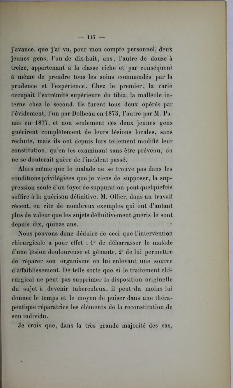 j’avance, que j’ai vu, pour mon compte personnel, deux jeunes gens, l’un de dix-huit, ans, l’autre de douze à treize, appartenant à la classe riche et par conséquent à même de prendre tous les soins commandés par la prudence et l’expérience. Chez le premier, la carie occupait l’extrémité supérieure du tibia, la malléole in- terne chez le second. Ils furent tous deux opérés par l’évidement, l’un par Dolbeau en 1875, l’autre par M. Pa- nas en 1877, et non seulement ces deux jeunes gens guérirent complètement de leurs lésions locales, sans rechute, mais ils ont depuis lors tellement modifié leur constitution, qu’en les examinant sans être prévenu, on ne se douterait guère de l’incident passé. Alors même que le malade ne se trouve pas dans les conditions privilégiées que je viens de supposer, la sup- pression seule d'un foyer de suppuration peut quelquefois suffire à la guérison définitive. M. Ollier, dans un travail récent, en cite de nombreux exemples qui ont d’autant plus de valeur que les sujets définitivement guéris le sont depuis dix, quinze ans. Nous pouvons donc déduire de ceci que l’intervention chirurgicale a pour effet : 1° de débarrasser le malade d’une lésion douloureuse et gênante, 2° de lui permettre de réparer son organisme en lui enlevant une source d’affaiblissement. De telle sorte que si le traitement chi- rurgical ne peut pas supprimer la disposition originelle du sujet à devenir tuberculeux, il peut du moins lui donner le temps et le moyen de puiser dans une théra- peutique réparatrice les éléments de la reconstitution de son individu. Je crois que, dans la très grande majorité des cas,