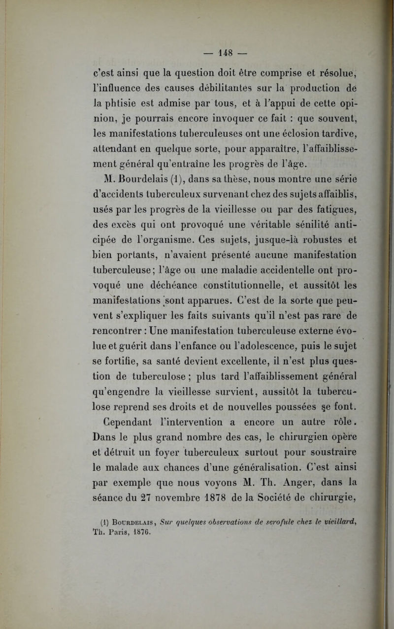 c’est ainsi que la question doit être comprise et résolue, l’influence des causes débilitantes sur la production de la phtisie est admise par tous, et à l'appui de cette opi- nion, je pourrais encore invoquer ce fait : que souvent, les manifestations tuberculeuses ont une éclosion tardive, attendant en quelque sorte, pour apparaître, l’affaiblisse- ment général qu'entraîne les progrès de l’âge. M. Bourdelais (1), dans sa thèse, nous montre une série d’accidents tuberculeux survenant chez des sujets affaiblis, usés par les progrès de la vieillesse ou par des fatigues, des excès qui ont provoqué une véritable sénilité anti- cipée de l'organisme. Ces sujets, jusque-là robustes et bien portants, n’avaient présenté aucune manifestation tuberculeuse ; l’âge ou une maladie accidentelle ont pro- voqué une déchéance constitutionnelle, et aussitôt les manifestations 'sont apparues. C’est de la sorte que peu- vent s’expliquer les faits suivants qu’il n’est pas rare de rencontrer : Une manifestation tuberculeuse externe évo- lue et guérit dans l’enfance ou l’adolescence, puis le sujet se fortifie, sa santé devient excellente, il n’est plus ques- tion de tuberculose ; plus tard l’affaiblissement général qu’engendre la vieillesse survient, aussitôt la tubercu- lose reprend ses droits et de nouvelles poussées §e font. Cependant l’intervention a encore un autre rôle. Dans le plus grand nombre des cas, le chirurgien opère et détruit un foyer tuberculeux surtout pour soustraire le malade aux chances d’une généralisation. C’est ainsi par exemple que nous voyons M. Th. Anger, dans la séance du 27 novembre 1878 de la Société de chirurgie, (1) Bourdelais , Sur quelques observations de scrofule chez le vieillard, Th. Paris. 1876.