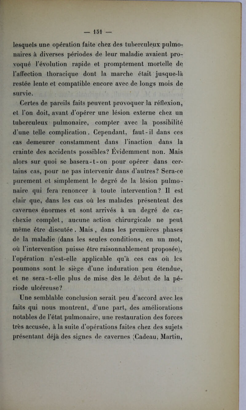 lesquels une opération faite chez des tuberculeux pulmo- naires à diverses périodes de leur maladie avaient pro- voqué l’évolution rapide et promptement mortelle de l’affection thoracique dont la marche était jusque-là restée lente et compatible encore avec de longs mois de survie. Certes de pareils faits peuvent provoquer la réflexion, et l’on doit, avant d’opérer une lésion externe chez un tuberculeux pulmonaire, compter avec la possibilité d’une telle complication. Cependant, faut-il dans ces cas demeurer constamment dans l’inaction dans la crainte des accidents possibles? Evidemment non. Mais alors sur quoi se basera-t-on pour opérer dans cer- tains cas, pour ne pas intervenir dans d’autres? Sera-ce purement et simplement le degré de la lésion pulmo- naire qui fera renoncer à toute intervention? Il est clair que, dans les cas où les malades présentent des cavernes énormes et sont arrivés à un degré de ca- chexie complet, aucune action chirurgicale ne peut meme être discutée . Mais , dans les premières phases de la maladie (dans les seules conditions, en un mot, où l’intervention puisse être raisonnablement proposée), l’opération n’est-elle applicable qu’à ces cas où les poumons sont le siège d’une induration peu étendue, et ne sera-t-elle plus de mise dès le début de la pé- riode ulcéreuse? Une semblable conclusion serait peu d’accord avec les faits qui nous montrent, d’une part, des améliorations notables de l’état pulmonaire, une restauration des forces très accusée, à la suite d’opérations faites chez des sujets présentant déjà des signes de cavernes (Cadeau, Martin,