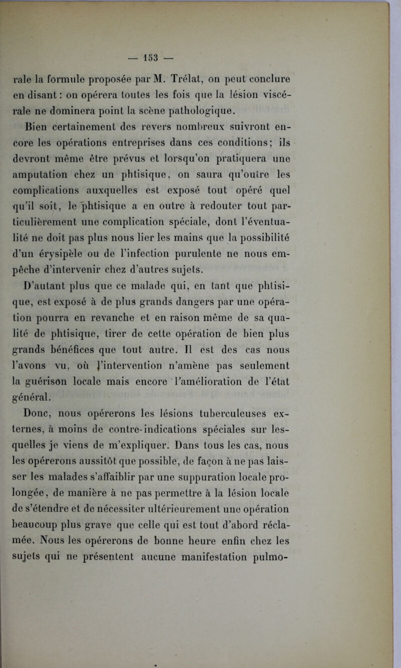 raie la formule proposée parM. Trélat, on peut conclure en disant : on opérera toutes les fois que la lésion viscé- rale ne dominera point la scène pathologique. Bien certainement des revers nombreux suivront en- core les opérations entreprises dans ces conditions; ils devront même être prévus et lorsqu’on pratiquera une amputation chez un phtisique, on saura qu’outre les complications auxquelles est exposé tout opéré quel qu’il soit, le phtisique a en outre à redouter tout par- ticulièrement une complication spéciale, dont l’éventua- lité ne doit pas plus nous lier les mains que la possibilité d’un érysipèle ou de l’infection purulente ne nous em- pêche d’intervenir chez d’autres sujets. D’autant plus que ce malade qui, en tant que phtisi- que, est exposé à de plus grands dangers par une opéra- tion pourra en revanche et en raison même de sa qua- lité de phtisique, tirer de cette opération de bien plus grands bénéfices que tout autre. Il est des cas nous l’avons vu, où l’intervention n’amène pas seulement la guérison locale mais encore l'amélioration de l’état général. Donc, nous opérerons les lésions tuberculeuses ex- ternes, à moins de contre-indications spéciales sur les- quelles je viens de m’expliquer. Dans tous les cas, nous les opérerons aussitôt que possible, de façon à ne pas lais- ser les malades s’affaiblir par une suppuration locale pro- longée, de manière à ne pas permettre à la lésion locale de s’étendre et de nécessiter ultérieurement une opération beaucoup plus grave que celle qui est tout d’abord récla- mée. Nous les opérerons de bonne heure enfin chez les sujets qui ne présentent aucune manifestation pulmo-
