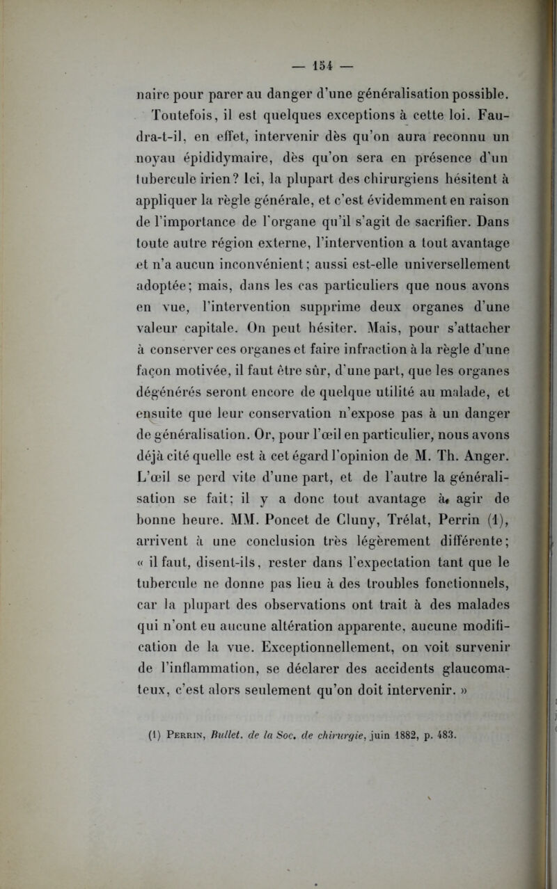 nairo pour parer au danger d’une généralisation possible. Toutefois, il est quelques exceptions à cette loi. Fau- dra-t-il, en effet, intervenir dès qu’on aura reconnu un noyau épididymaire, dès qu’on sera en présence d’un tubercule irien? Ici, la plupart des chirurgiens hésitent à appliquer la règle générale, et c’est évidemment en raison de l’importance de l'organe qu’il s’agit de sacrifier. Dans toute autre région externe, l’intervention a tout avantage jet n’a aucun inconvénient ; aussi est-elle universellement adoptée; mais, dans les cas particuliers que nous avons en vue, l’intervention supprime deux organes d’une valeur capitale. On peut hésiter. Mais, pour s’attacher à conserver ces organes et faire infraction à la règle d’une façon motivée, il faut être sûr, d’une part, que les organes dégénérés seront encore de quelque utilité au malade, et ensuite que leur conservation n’expose pas à un danger de généralisation. Or, pour l’œil en particulier, nous avons déjà cité quelle est à cet égard l’opinion de M. Th. Anger. L’œil se perd vite d’une part, et de l’autre la générali- sation se fait; il y a donc tout avantage à* agir de bonne heure. MM. Poucet de Cluny, Trélat, Perrin (1), arrivent à une conclusion très légèrement différente; « il faut, disent-ils, rester dans l’expectation tant que le tubercule ne donne pas lieu à des troubles fonctionnels, car la plupart des observations ont trait à des malades qui n’ont eu aucune altération apparente, aucune modifi- cation de la vue. Exceptionnellement, on voit survenir de l’inflammation, se déclarer des accidents glaucoma- teux, c’est alors seulement qu’on doit intervenir. » (1) Perrin, Bullet. de la Soc, cle chirurgie, juin 1882, p. 483.