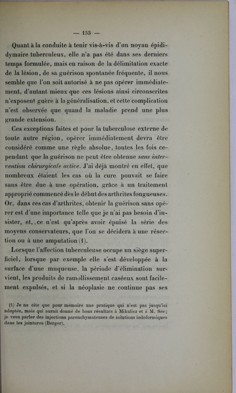 Quant à la conduite à tenir vis-à-vis d’un noyau épidi- dymaire tuberculeux, elle n’a pas été dans ses derniers temps formulée, mais en raison de la délimitation exacte de la lésion, de sa guérison spontanée fréquente, il nous semble que l’on soit autorisé à ne pas opérer immédiate- ment, d’autant mieux que ces lésions ainsi circonscrites n’exposent guère à la généralisation, et cette complication n’est observée que quand la maladie prend une plus grande extension. Ces exceptions faites el pour la tuberculose externe de toute autre région, opérer immédiatement devra être considéré comme une règle absolue, toutes les fois ce- pendant que la guérison ne peut être obtenue sans inter- vention chirurgicale active. J’ai déjà montré en effet, que nombreux étaient les cas où la cure pouvait se faire sans être due à une opération, grâce à un traitement approprié commencé dès le début des arthrites fongueuses. Or, dans ces cas d’arthrites, obtenir la guérison sans opé- rer est d’une importance telle que je n’ai pas besoin d’in- sister, et, ,ce n’est qu’après avoir épuisé la série des moyens conservateurs, que l’on se décidera à une résec- tion ou à une amputation (1). Lorsque l’alfection tuberculeuse occupe un siège super- ficiel, lorsque par exemple elle s’est développée à la surface d’une muqueuse, la période d’élimination sur- vient, les produits de ramollissement caséeux sont facile- ment expulsés, et si la néoplasie ne continue pas ses (1) Je ne cite que pour mémoire une pratique qui n’est pas jusqu’ici adoptée, mais qui aurait donné de bons résultats à Mikulicz et à M. Sée; je veux parler des injections parenchymateuses de solutions iodoformiques dans les jointures (Berger).