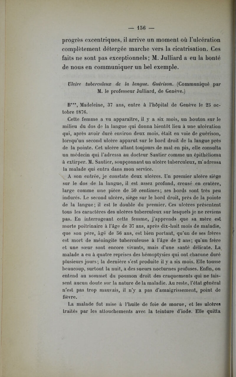 progrès excentriques, il arrive un moment où l’ulcération complètement détergée marche vers la cicatrisation. Ces faits ne sont pas exceptionnels; M. Julliard a eu la bonté de nous en communiquer un bel exemple. Ulcère tuberculeux de la langue. Guérison. (Communiqué par M. le professeur Julliard, de Genève.) B***, Madeleine, 37 ans, entre à l’hôpital de Genève le 25 oc- tobre 1876. Cette femme a vu apparaître, il y a six mois, un bouton sur le milieu du dos de la langue qui donna bientôt lieu à une ulcération qui, après avoir duré environ deux mois, était en voie de guérison, lorsqu’un second ulcère apparut sur le bord droit de la langue près de la pointe. Cet ulcère allant toujours de mal en pis, elle consulta un médecin qui l’adressa au docteur Sautier comme un épithélioma à extirper. M. Sautier, soupçonnant un ulcère tuberculeux, m’adressa la malade qui entra dans mon service. A son entrée, je constate deux ulcères. Un premier ulcère siège sur le dos de la langue, il est assez profond, creusé en cratère, large comme une pièce de 50 centimes; ses bords sont très peu indurés. Le second ulcère, siège sur le bord droit, près de la pointe de la langue; il est le double du premier. Ces ulcères présentent tous les caractères des ulcères tuberculeux sur lesquels je ne reviens pas. En interrogeant cette femme, j’apprends que sa mère est morte poitrinaire à l’âge de 37 ans, après dix-buit mois de maladie, que son père, âgé de 56 ans, est bien portant, qu’un de ses frères est mort de méningite tuberculeuse à l’âge de 2 ans; qu'un frère et une sœur sont encore vivants, mais d’une santé délicate. La malade a eu à quatre reprises des hémoptysies qui ont chacune duré plusieurs jours; la dernière s’est produite il y a six mois. Elle tousse beaucoup, surtout la nuit, a des sueurs nocturnes profuses. Enfin, on entend au sommet du poumon droit des craquements qui ne lais- sent aucun doute sur la nature de la maladie. Au reste, l’état général n’est pas trop mauvais, il n’y a pas d’amaigrissement, point de fièvre. La malade fut mise à l’huile de foie de morue, et les ulcères traités par les attouchements avec la teinture d’iode. Elle quitta
