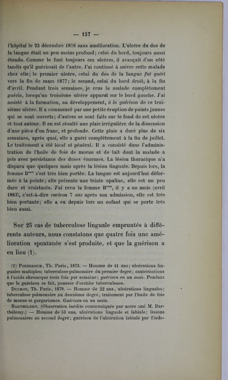 l’hôpital le 23 décembre 1876 sans amélioration. L’ulcère du dos de la langue était un peu moins profond; celui du bord, toujours aussi étendu. Comme le font toujours ces ulcères, il avançait d’un côté tandis qu’il guérissait de l’autre. J’ai continué à suivre cette malade chez elle; le premier ulcère, celui du dos de la langue fut guéri vers la fin de mars 1877; le second, celui du bord droit, à la fin d’avril. Pendant trois semaines, je crus la malade complètement guérie, lorsqu’un troisième ulcère apparut sur le bord gauche. J’ai assisté à la formation, au développement, à la guérison de ce troi- sième ulcère. Il a commencé par une petite éruption de points jaunes qui se sont ouverts; d’autres se sont faits sur le fond de cet ulcère et tout autour. Il en est résulté une plaie irrégulière de la dimension d’une pièce d’un franc, et profonde. Cette plaie a duré plus de six semaines, après quoi, elle a guéri complètement à la fin de juillet. Le traitement a été local et général. Il a consisté dans l’adminis- tration de l’huile de foie de morue et de lait dont la malade a pris avec persistance des doses énormes. La lésion thoracique n’a disparu que quelques mois après la lésion linguale. Depuis lors, la femme B*** s’est très bien portée. La langue est aujourd’hui défor- mée à la pointe; elle présente une teinte opaline, elle est un peu dure et résistante. J’ai revu la femme B’**, il y a un mois (avril 1883), c’est-à-dire environ 7 ans après son admission, elle est très bien portante; elle a eu depuis lors un enfant qui se porte très bien aussi. Sur 25 cas de tuberculose linguale empruntés à diffé- rents auteurs, nous constatons que quatre fois une amé- lioration spontanée s’est produite, et que la guérison a eu lieu (1). (1) Pouzergue, Th. Paris, 1873. — Homme de 41 ans; ulcérations lin- guales multiples; tuberculose pulmonaire du premier degré ; cautérisations à l’acide chromique trois fois par semaine ; guérison en un mois. Pendant que la guérison se fait, poussée d’orchite tuberculeuse. Ducrot, Th. Paris, 1879. — Homme de 22 ans, ulcérations linguales; tuberculose pulmonaire au deuxième degré, traitement par l’huile de foie de morue et gargarismes. Guérison en un mois. Barthélemy. (Observation inédite communiquée par notre ami M. Bar- thélemy.) — Homme de 33 ans, ulcérations linguale et labiale; lésions pulmonaires au second degré ; guérison de l’ulcération labiale par l’iodo-