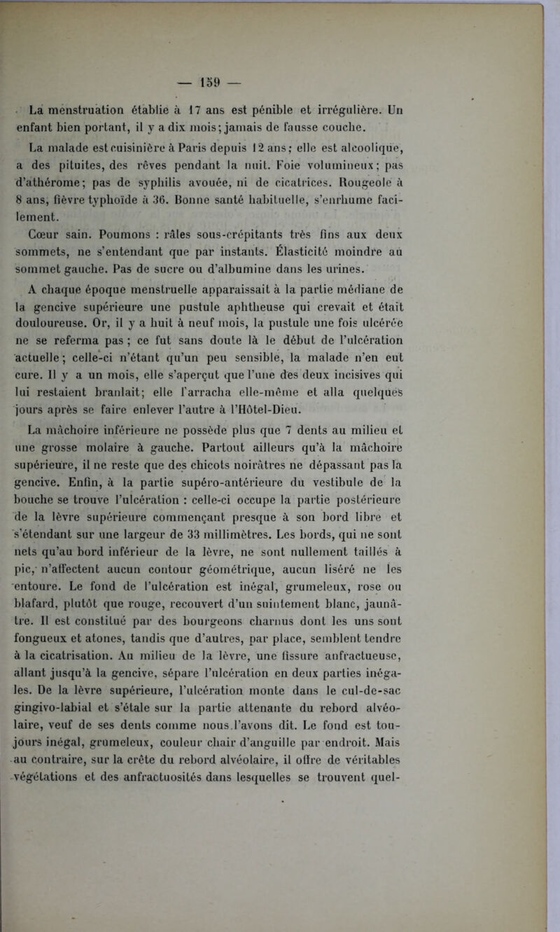 La menstruation établie à 17 ans est pénible et irrégulière. Un enfant bien portant, il y a dix mois; jamais de Fausse couche. La malade est cuisinière à Paris depuis 12 ans; elle est alcoolique, a des pituites, des rêves pendant la nuit. Foie volumineux ; pas d’athérome; pas de syphilis avouée, ni de cicatrices. Rougeole à 8 ans, fièvre typhoïde à 36. Bonne santé habituelle, s’enrhume faci- lement. Cœur sain. Poumons : râles sous-crépitants très fins aux deux sommets, ne s’entendant que par instants. Élasticité moindre au sommet gauche. Pas de sucre ou d’albumine dans les urines. A chaque époque menstruelle apparaissait à la partie médiane de la gencive supérieure une pustule aphtheuse qui crevait et était douloureuse. Or, il y a huit à neuf mois, la pustule une fois ulcérée ne se referma pas ; ce fut sans doute là le début de l’ulcération actuelle ; celle-ci n’étant qu’un peu sensible, la malade n’en eut cure. Il y a un mois, elle s’aperçut que l’une des deux incisives qui lui restaient branlait; elle l'arracha elle-même et alla quelques jours après se faire enlever l’autre à l’Hôtel-Dieu. La mâchoire inférieure ne possède plus que 7 dents au milieu et une grosse molaire à gauche. Partout ailleurs qu’à la mâchoire supérieure, il ne reste que des chicots noirâtres ne dépassant pas la gencive. Enfin, à la partie supéro-antérieure du vestibule de la bouche se trouve l’ulcération : celle-ci occupe la partie postérieure de la lèvre supérieure commençant presque à son bord libre et s’étendant sur une largeur de 33 millimètres. Les bords, qui ne sont nets qu’au bord inférieur de la lèvre, ne sont nullement taillés à pic, n’alfectent aucun contour géométrique, aucun liséré ne les entoure. Le fond de l’ulcération est inégal, grumeleux, rose ou blafard, plutôt que rouge, recouvert d’un suintement blanc, jaunâ- tre. Il est constitué par des bourgeons charnus dont les uns sont fongueux et atones, tandis que d’autres, par place, semblent tendre à la cicatrisation. Au milieu de la lèvre, une fissure anfractueuse, allant jusqu’à la gencive, sépare l’ulcération en deux parties inéga- les. De la lèvre supérieure, l’ulcération monte dans le cul-de-sac gingivo-labial et s’étale sur la partie attenante du rebord alvéo- laire, veuf de ses dents comme nous.l’avons dit. Le fond est tou- jours inégal, grumeleux, couleur chair d’anguille par endroit. Mais au contraire, sur la crête du rebord alvéolaire, il offre de véritables végétations et des anfractuosités dans lesquelles se trouvent quel-