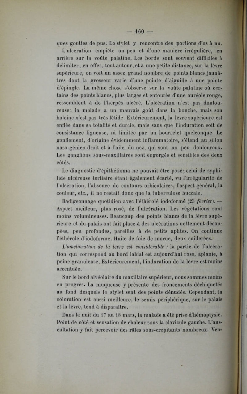 ques gouttes de pus. Le stylet y rencontre des portions d’os à nu. L’ulcération empiète un peu et d’une manière irrégulière, en arrière sur la voûte palatine. Les bords sont souvent difficiles à délimiter; en effet, tout autour, et à une petite distance, sur la lèvre supérieure, on voit un assez grand nombre de points blancs jaunâ- tres dont la grosseur varie d’une pointe d’aiguille à une pointe d’épingle. La même chose s’observe sur la voûte palatine où cer- tains des points blancs, plus larges et entourés d’une auréole rouge, ressemblent à de l’herpès ulcéré. L’ulcération n’est pas doulou- reuse; la malade a un mauvais goût dans la bouche, mais son haleine n’est pas très fétide. Extérieurement, la lèvre supérieure est enflée dans sa totalité et durcie, mais sans que l’induration soit de consistance ligneuse, ni limitée par un bourrelet quelconque. Le gonflement, d’origine évidemment inflammatoire, s’étend au sillon naso-génien droit et à l’aile du nez, qui sont un peu douloureux. Les ganglions sous-maxillaires sont engorgés et sensibles des deux côtés. Le diagnostic d'épithélioma ne pouvait être posé; celui de syphi- lide ulcéreuse tertiaire étant également écarté, vu l’irrégularité de l’ulcération, l’absence de contours orbiculaires, l’aspect général, la couleur, etc., il ne restait donc que la tuberculose buccale. Badigeonnage quotidien avec l’éthérolé iodoformé (25 février). — Aspect meilleur, plus rosé, de l'ulcération. Les végétations sont moins volumineuses. Beaucoup des points blancs de la lèvre supé- rieure et du palais ont fait place à des ulcérations nettement décou- pées, peu profondes, pareilles à de petits aphtes. On continue l’éthérolé d’iodofonne. Huile de foie de morue, deux cuillerées. L'amélioration de la lèvre est considérable : la partie de l'ulcéra- tion qui correspond au bord labial est aujourd’hui rose, aplanie, à peine granuleuse. Extérieurement, l’induration de la lèvre est moins accentuée. Sur le bord alvéolaire du maxillaire supérieur, nous sommes moins en progrès. La muqueuse y présente des froncements déchiquetés au fond desquels le stylet sent des points dénudés. Cependant, la coloration est aussi meilleure, le semis périphérique, sur le palais et la lèvre, tend à disparaître. Dans la nuit du 17 au 18 mars, la malade a été prise d’hémoptysie. Point de côté et sensation de chaleur sous la clavicule gauche. L’aus- cultation y fait percevoir des râles sous-crépitants nombreux. Yen-