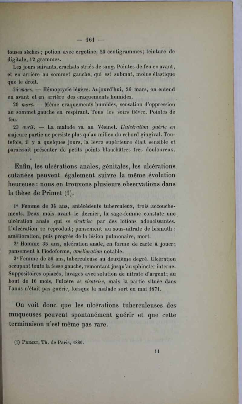 touses sèches; potion avec ergotine, 25 centigrammes; teinture de digitale, 12 grammes. Les jours suivants, crachats striés de sang. Pointes de feu en avant, et en arrière au sommet gauche, qui est submat, moins élastique que le droit. 24 mars. — Hémoptysie légère. Aujourd’hui, 26 mars, on entend en avant et en arrière des craquements humides. 29 mars. — Même craquements humides, sensation d’oppression au sommet gauche en respirant. Tous les soirs fièvre. Pointes de feu. 23 avril. — La malade va au Vésinet. L'ulcération guérie en majeure partie ne persiste plus qu’au milieu du rebord gingival. Tou- tefois, il y a quelques jours, la lèvre supérieure était sensible et paraissait présenter de petits points blanchâtres très douloureux. • Enfin, les ulcérations anales, génitales, les ulcérations cutanées peuvent également suivre la même évolution heureuse : nous en trouvons plusieurs observations dans la thèse de Primet (1). 1° Femme de 34 ans, antécédents tuberculeux, trois accouche- ments. Deux mois avant le dernier, la sage-femme constate une ulcération anale qui se cicatrise par des lotions adoucissantes. L’ulcération se reproduit; pansement au sous-nitrate de bismuth : amélioration, puis progrès de la lésion pulmonaire, mort. 2° Homme 35 ans, ulcération anale, en forme de carte à jouer; pansement à l’iodoforme, amélioration notable. 3° Femme de 56 ans, tuberculeuse au deuxième degré. Ulcération occupant toute la fesse gauche, remontant jusqu’au sphincter interne. Suppositoires opiacés, lavages avec solution de nitrate d’argent; au bout de 16 mois, l’ulcère se cicatrise, mais la partie située dans l’anus n’était pas guérie, lorsque la malade sort en mai 1871. On voit donc que les ulcérations tuberculeuses des muqueuses peuvent spontanément guérir et que cette terminaison n’est même pas rare. (1) Primet, Th. de Paris, 1880. H :