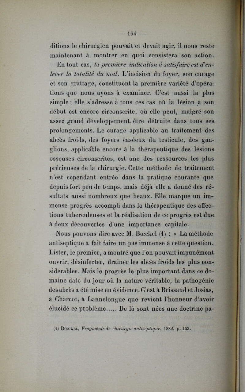 ditions le chirurgien pouvait et devait agir, il nous reste maintenant à montrer en quoi consistera son action. En tout cas, la première indication à satisfaire est den- lever la totalité du mal. L’incision du foyer, son curage et son grattage, constituent la première variété d’opéra- tions que nous ayons à examiner. C’est aussi la plus simple ; elle s’adresse à tous ces cas où la lésion à son début est encore circonscrite, où elle peut, malgré son assez grand développement, être détruite dans tous ses prolongements. Le curage applicable au traitement des abcès froids, des foyers caséeux du testicule, des gan- glions, applicable encore à la thérapeutique des lésions osseuses circonscrites, est une des ressources les plus précieuses de la chirurgie. Cette méthode de traitement n’est cependant entrée dans la pratique courante que depuis fort peu de temps, mais déjà elle a donné des ré- sultats aussi nombreux que beaux. Elle marque un im- mense progrès accompli dans la thérapeutique des affec- tions tuberculeuses et la réalisation de ce progrès est due à deux découvertes d’une importance capitale. Nous pouvons dire avec M. Bœckel (1) : « La méthode antiseptique a fait faire un pas immense à cette question. Lister, le premier, a montré que l’on pouvait impunément ouvrir, désinfecter, drainer les abcès froids les plus con- sidérables. Mais le progrès le plus important dans ce do- maine date du jour où la nature véritable, la pathogénie des abcès a été mise en évidence. C’est à Brissaud et Josias, à Charcot, à Lannelongue que revient l’honneur d’avoir élucidé ce problème De là sont nées une doctrine pa- (1) Bœckel, Fragments de chirurgie antiseptique, 1882, p. 453.