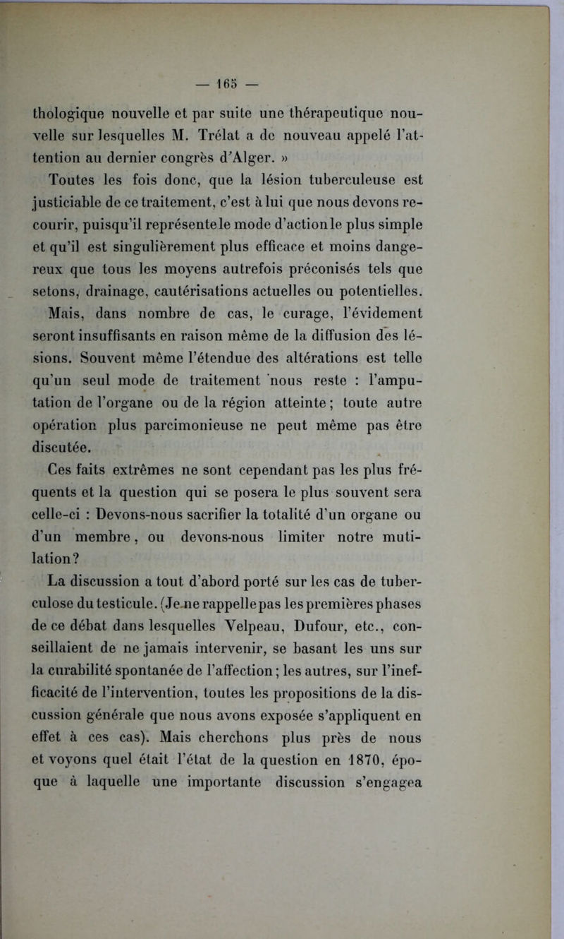 thologique nouvelle et par suite une thérapeutique nou- velle sur lesquelles M. Trélat a de nouveau appelé l’at- tention au dernier congrès d'Alger. » Toutes les fois donc, que la lésion tuberculeuse est justiciable de ce traitement, c’est à lui que nous devons re- courir, puisqu’il représente le mode d’action le plus simple et qu’il est singulièrement plus efficace et moins dange- reux que tous les moyens autrefois préconisés tels que sétons, drainage, cautérisations actuelles ou potentielles. Mais, dans nombre de cas, le curage, l’évidement seront insuffisants en raison même de la diffusion des lé- sions. Souvent même l’étendue des altérations est telle qu’un seul mode de traitement nous reste : l’ampu- tation de l’organe ou de la région atteinte; toute autre opération plus parcimonieuse ne peut même pas être discutée. Ces faits extrêmes ne sont cependant pas les plus fré- quents et la question qui se posera le plus souvent sera celle-ci : Devons-nous sacrifier la totalité d’un organe ou d’un membre, ou devons-nous limiter notre muti- lation? La discussion a tout d’abord porté sur les cas de tuber- culose du testicule. (Je.ne rappelle pas les premières phases de ce débat dans lesquelles Velpeau, Dufour, etc., con- seillaient de ne jamais intervenir, se basant les uns sur la curabilité spontanée de l’affection ; les autres, sur l’inef- ficacité de l’intervention, toutes les propositions de la dis- cussion générale que nous avons exposée s’appliquent en effet à ces cas). Mais cherchons plus près de nous et voyons quel était l’état de la question en 1870, épo- que à laquelle une importante discussion s’engagea