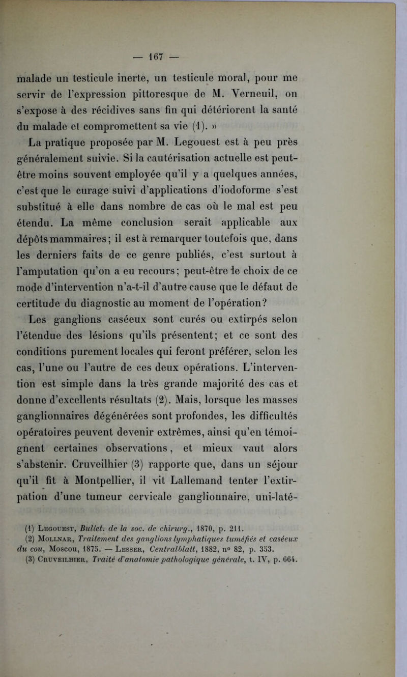 malade un testicule inerte, un testicule moral, pour me servir de l’expression pittoresque de M. Yerneuil, on s’expose à des récidives sans fin qui détériorent la santé du malade et compromettent sa vie (1). » La pratique proposée par M. Legouest est à peu près généralement suivie. Si la cautérisation actuelle est peut- être moins souvent employée qu’il y a quelques années, c’est que le curage suivi d’applications d’iodoforme s’est substitué à elle dans nombre de cas où le mal est peu étendu. La même conclusion serait applicable aux dépôts mammaires; il est à remarquer toutefois que, dans les derniers faits de ce genre publiés, c’est surtout à l'amputation qu’on a eu recours; peut-être le choix de ce mode d’intervention n’a-t-il d’autre cause que le défaut de certitude du diagnostic au moment de l’opération? Les ganglions caséeux sont curés ou extirpés selon l’étendue des lésions qu’ils présentent; et ce sont des conditions purement locales qui feront préférer, selon les cas, l’une ou l’autre de ces deux opérations. L’interven- tion est simple dans la très grande majorité des cas et donne d’excellents résultats (2). Mais, lorsque les masses ganglionnaires dégénérées sont profondes, les difficultés opératoires peuvent devenir extrêmes, ainsi qu’en témoi- gnent certaines observations, et mieux vaut alors s’abstenir. Cruveilhier (3) rapporte que, dans un séjour qu’il fit à Montpellier, il vit Lallemand tenter l’extir- pation d’une tumeur cervicale ganglionnaire, uni-laté- (1) Legouest, Buliet. de la soc. de chirurg., 1870, p. 211. (2) Mollnar, Traitement des ganglions lymphatiques tuméfiés et caséeux du cou, Moscou, 1875. — Lesser, Centralhlait, 1882, n° 82, p. 353. (3) Cruveilhier, Traité d'anatomie pathologique générale, t. IV, p. 664.