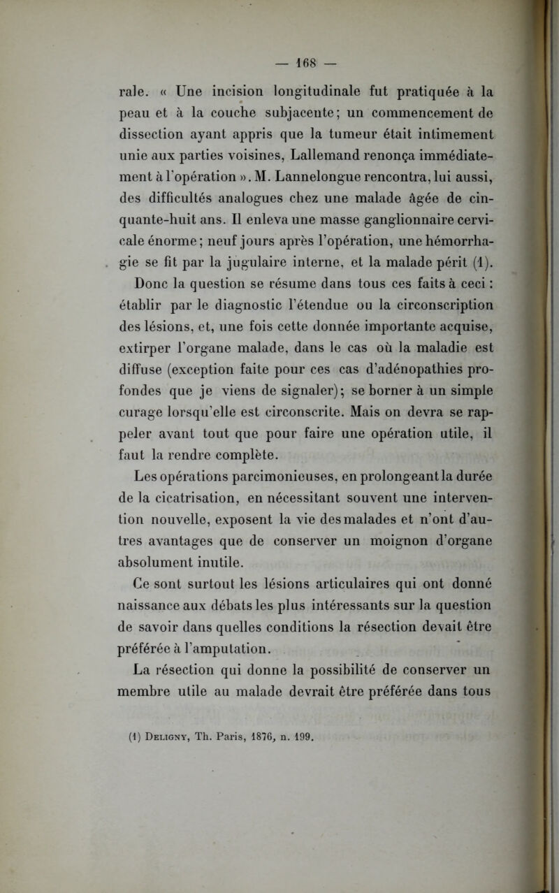 raie. « Une incision longitudinale fut pratiquée à la peau et à la couche subjacente; un commencement de dissection ayant appris que la tumeur était intimement unie aux parties voisines, Lallemand renonça immédiate- ment à l’opération ». M. Lannelongue rencontra, lui aussi, des difficultés analogues chez une malade âgée de cin- quante-huit ans. Il enleva une masse ganglionnaire cervi- cale énorme; neuf jours après l’opération, une hémorrha- gie se fit par la jugulaire interne, et la malade périt (1). Donc la question se résume dans tous ces faits à ceci : établir par le diagnostic l’étendue ou la circonscription des lésions, et, une fois cette donnée importante acquise, extirper l’organe malade, dans le cas où la maladie est diffuse (exception faite pour ces cas d’adénopathies pro- fondes que je viens de signaler); se borner à un simple curage lorsqu’elle est circonscrite. Mais on devra se rap- peler avant tout que pour faire une opération utile, il faut la rendre complète. Les opérations parcimonieuses, en prolongeant la durée de la cicatrisation, en nécessitant souvent une interven- tion nouvelle, exposent la vie des malades et n’ont d’au- tres avantages que de conserver un moignon d’organe absolument inutile. Ce sont surtout les lésions articulaires qui ont donné naissance aux débats les plus intéressants sur la question de savoir dans quelles conditions la résection devait être préférée à l’amputation. La résection qui donne la possibilité de conserver un membre utile au malade devrait être préférée dans tous (1) Deligny, Th. Paris, 1876, n. 199.