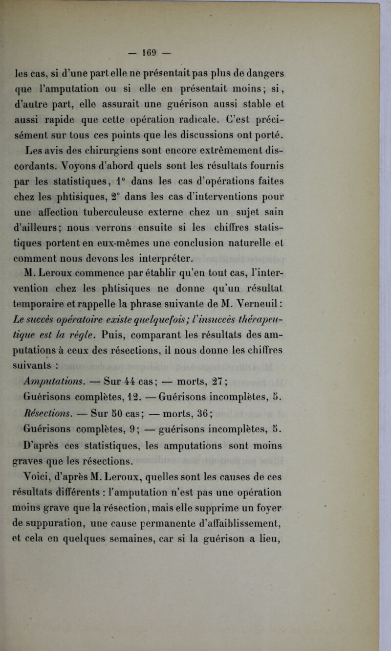 les cas, si d’une part elle ne présentait pas plus de dangers que l’amputation ou si elle en présentait moins ; si, d’autre part, elle assurait une guérison aussi stable et aussi rapide que cette opération radicale. C’est préci- sément sur tous ces points que les discussions ont porté. Les avis des chirurgiens sont encore extrêmement dis- cordants. Voyons d’abord quels sont les résultats fournis par les statistiques, 1° dans les cas d’opérations faites chez les phtisiques, 2U dans les cas d’interventions pour une affection tuberculeuse externe chez un sujet sain d’ailleurs; nous verrons ensuite si les chiffres statis- tiques portent en eux-mêmes une conclusion naturelle et comment nous devons les interpréter. M. Leroux commence par établir qu’en tout cas, l’inter- vention chez les phtisiques ne donne qu’un résultat temporaire et rappelle la phrase suivante de M. Verneuil : Le succès opératoire existe quelquefois; T insuccès thérapeu- tique est la règle. Puis, comparant les résultats des am- putations à ceux des résections, il nous donne les chiffres suivants : Amputations. — Sur 44 cas; — morts, 27; Guérisons complètes, 12. —Guérisons incomplètes, b. Résections. — Sur bO cas; — morts, 36; Guérisons complètes, 9; —guérisons incomplètes, b. D’après ces statistiques, les amputations sont moins graves que les résections. Voici, d’après M. Leroux, quelles sont les causes de ces résultats différents : l’amputation n’est pas une opération moins grave que la résection, mais elle supprime un foyer de suppuration, une cause permanente d’affaiblissement, et cela en quelques semaines, car si la guérison a lieu,