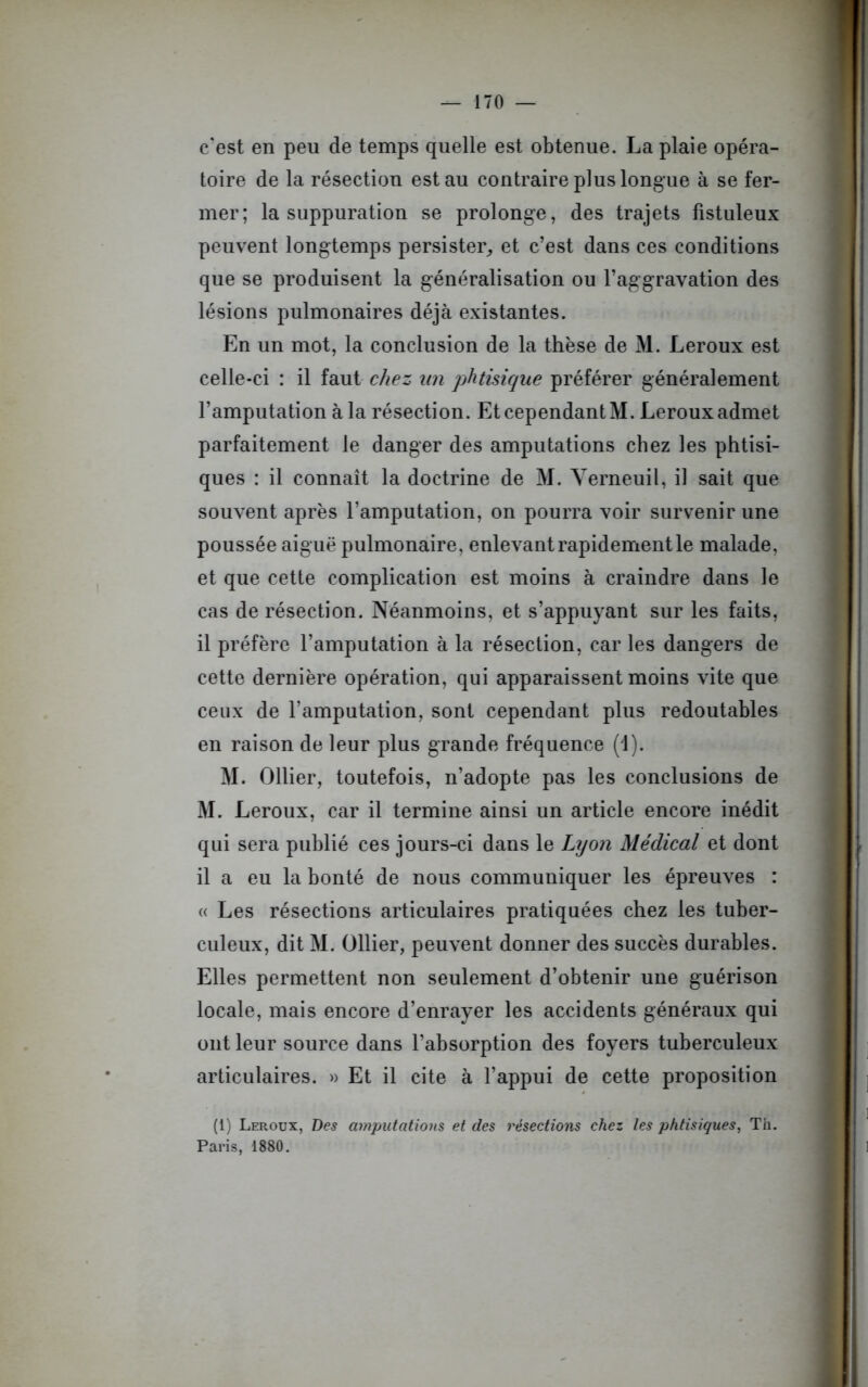 c'est en peu de temps quelle est obtenue. La plaie opéra- toire de la résection est au contraire plus longue à se fer- mer; la suppuration se prolonge, des trajets fistuleux peuvent longtemps persister,, et c’est dans ces conditions que se produisent la généralisation ou l’aggravation des lésions pulmonaires déjà existantes. En un mot, la conclusion de la thèse de M. Leroux est celle-ci : il faut chez un phtisique préférer généralement l’amputation à la résection. Et cependant M. Leroux admet parfaitement le danger des amputations chez les phtisi- ques : il connaît la doctrine de M. Yerneuil, il sait que souvent après l’amputation, on pourra voir survenir une poussée aiguë pulmonaire, enlevant rapidement le malade, et que cette complication est moins à craindre dans le cas de résection. Néanmoins, et s’appuyant sur les faits, il préfère l’amputation à la résection, car les dangers de cette dernière opération, qui apparaissent moins vite que ceux de l’amputation, sont cependant plus redoutables en raison de leur plus grande fréquence (1). M. Ollier, toutefois, n’adopte pas les conclusions de M. Leroux, car il termine ainsi un article encore inédit qui sera publié ces jours-ci dans le Lyon Médical et dont il a eu la bonté de nous communiquer les épreuves : « Les résections articulaires pratiquées chez les tuber- culeux, dit M. Ollier, peuvent donner des succès durables. Elles permettent non seulement d’obtenir une guérison locale, mais encore d’enrayer les accidents généraux qui ont leur source dans l’absorption des foyers tuberculeux articulaires. » Et il cite à l’appui de cette proposition (1) Leroux, Des amputations et des résections chez les phtisiques, Th. Paris, 1880. 1 1
