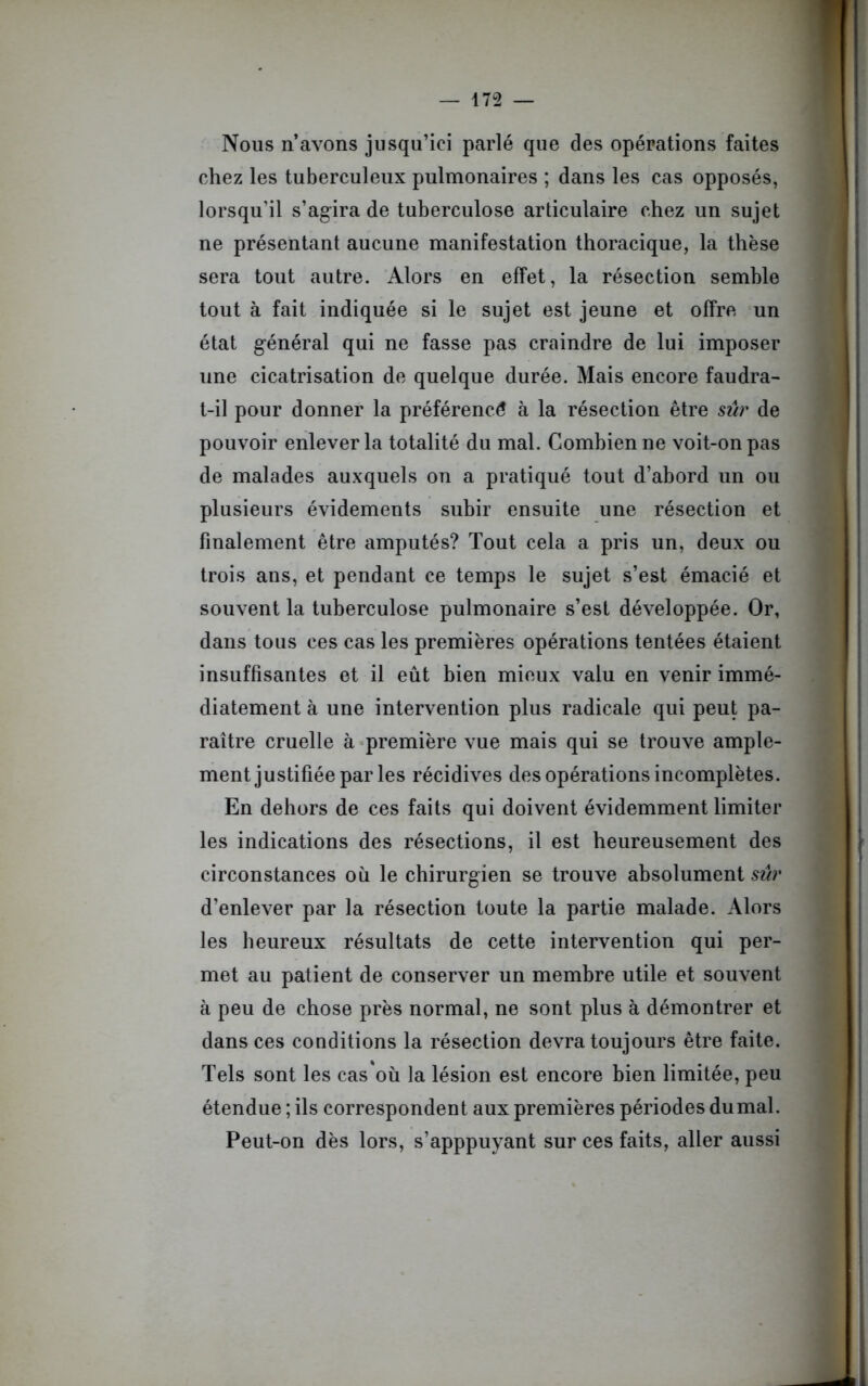 Nous n’avons jusqu’ici parlé que des opérations faites chez les tuberculeux pulmonaires ; dans les cas opposés, lorsqu'il s’agira de tuberculose articulaire chez un sujet ne présentant aucune manifestation thoracique, la thèse sera tout autre. Alors en effet, la résection semble tout à fait indiquée si le sujet est jeune et offre un état général qui ne fasse pas craindre de lui imposer une cicatrisation de quelque durée. Mais encore faudra- t-il pour donner la préférence à la résection être sûr de pouvoir enlever la totalité du mal. Combien ne voit-on pas de malades auxquels on a pratiqué tout d’abord un ou plusieurs évidements subir ensuite une résection et finalement être amputés? Tout cela a pris un, deux ou trois ans, et pendant ce temps le sujet s’est émacié et souvent la tuberculose pulmonaire s’est développée. Or, dans tous ces cas les premières opérations tentées étaient insuffisantes et il eût bien mieux valu en venir immé- diatement à une intervention plus radicale qui peut pa- raître cruelle à première vue mais qui se trouve ample- ment justifiée par les récidives des opérations incomplètes. En dehors de ces faits qui doivent évidemment limiter les indications des résections, il est heureusement des circonstances où le chirurgien se trouve absolument sûr d’enlever par la résection toute la partie malade. Alors les heureux résultats de cette intervention qui per- met au patient de conserver un membre utile et souvent à peu de chose près normal, ne sont plus à démontrer et dans ces conditions la résection devra toujours être faite. Tels sont les cas où la lésion est encore bien limitée, peu étendue ; ils correspondent aux premières périodes dumal. Peut-on dès lors, s’apppuyant sur ces faits, aller aussi