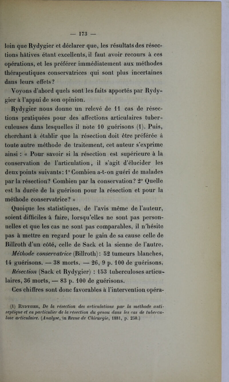 loin que Rydygier et déclarer que, les résultats des résec- tions hâtives étant excellents, il faut avoir recours à ces opérations, et les préférer immédiatement aux méthodes thérapeutiques conservatrices qui sont plus incertaines dans leurs effets? Voyons d’abord quels sont les faits apportés par Rydy- gier à l’appui de son opinion. Rydygier nous donne un relevé de 11 cas de résec- tions pratiquées pour des affections articulaires tuber- culeuses dans lesquelles il note 10 guérisons (1). Puis, cherchant à établir que la résection doit être préférée à toute autre méthode de traitement, cet auteur s’exprime ainsi : « Pour savoir si la résection est supérieure à la conservation de l’articulation, il s’agit d’élucider les deux points suivants: 1° Combien a-t-on guéri de malades par la résection? Combien par la conservation? 2° Quelle est la durée de la guérison pour la résection et pour la méthode conservatrice? » Quoique les statistiques, de l’avis même de l’auteur, soient difficiles à faire, lorsqu’elles ne sont pas person- nelles et que les cas ne sont pas comparables, il n'hésite pas à mettre en regard pour le gain de sa cause celle de Rillroth d’un côté, celle de Sack et la sienne de l’autre. Méthode conservatrice (Rillroth) : 52 tumeurs blanches, 14 guérisons. — 38 morts. — 26, 9 p. 100 de guérisons. Résection (Sack et Rydygier) : 153 tuberculoses articu- laires, 36 morts, — 83 p. 100 de guérisons. Ces chiffres sont donc favorables à l’intervention opéra- (1) Rydygier, De la résection des articulations par la méthode anti- septique et en particulier de la résectio?i du genou dans les cas de tubercu- lose articulaire. [Analyse, m Revue de Chirurgie, 1881, p. 250.)