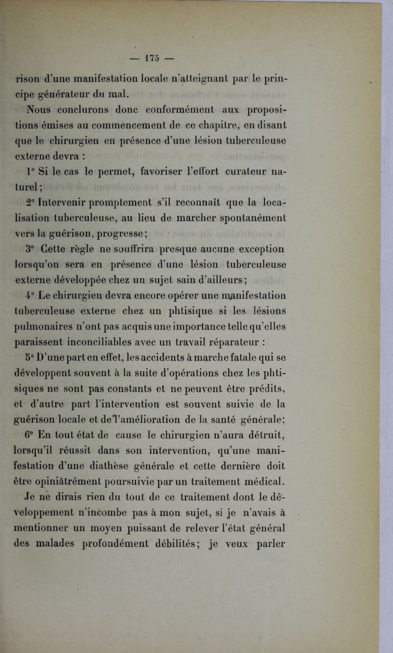 rison d’une manifestation locale n’atteignant par le prin- cipe générateur du mal. Nous conclurons donc conformément aux proposi- tions émises au commencement de ce chapitre, en disant que le chirurgien en présence d’une lésion tuberculeuse externe devra : 1° Si le cas le permet, favoriser l’effort curateur na- turel ; 2° Intervenir promptement s’il reconnaît que la loca- lisation tuberculeuse, au lieu de marcher spontanément vers la guérison, progresse; 3° Cette règle ne souffrira presque aucune exception lorsqu’on sera en présence d’une lésion tuberculeuse externe développée chez un sujet sain d’ailleurs; 4° Le chirurgien devra encore opérer une manifestation tuberculeuse externe chez un phtisique si les lésions pulmonaires n’ont pas acquis une importance telle qu’elles paraissent inconciliables avec un travail réparateur : 5° D’une part en effet, les accidents à marche fatale qui se développent souvent à la suite d’opérations chez les phti- siques ne sont pas constants et ne peuvent être prédits, et d’autre part l’intervention est souvent suivie de la guérison locale et deTamélioration de la santé générale; 6° En tout état de cause le chirurgien n’aura détruit, lorsqu’il réussit dans son intervention, qu’une mani- festation d’une diathèse générale et cette dernière doit être opiniâtrément poursuivie par un traitement médical. Je ne dirais rien du tout de ce traitement dont le dé- veloppement n'incombe pas à mon sujet, si je n’avais à mentionner un moyen puissant de relever l’état général des malades profondément débilités; je veux parler
