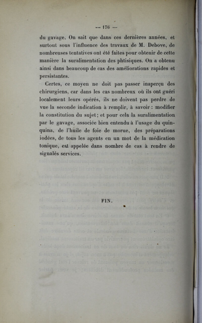 du gavage. On sait que dans ces dernières années, et surtout sous l'influence des travaux de M. Debove, de nombreuses tentatives ont été faites pour obtenir de cette manière la suralimentation des phtisiques. On a obtenu ainsi dans beaucoup de cas des améliorations rapides et persistantes. Certes, ce moyen ne doit pas passer inaperçu des chirurgiens, car dans les cas nombreux où ils ont guéri localement leurs opérés, ils ne doivent pas perdre de vue la seconde indication à remplir, à savoir : modifier la constitution du sujet; et pour cela la suralimentation par le gavage, associée bien entendu à l’usage du quin- quina, de l’huile de foie de morue, des préparations iodées, de tous les agents en un mot de la médication tonique, est appelée dans nombre de cas à rendre de signalés services. FIN.
