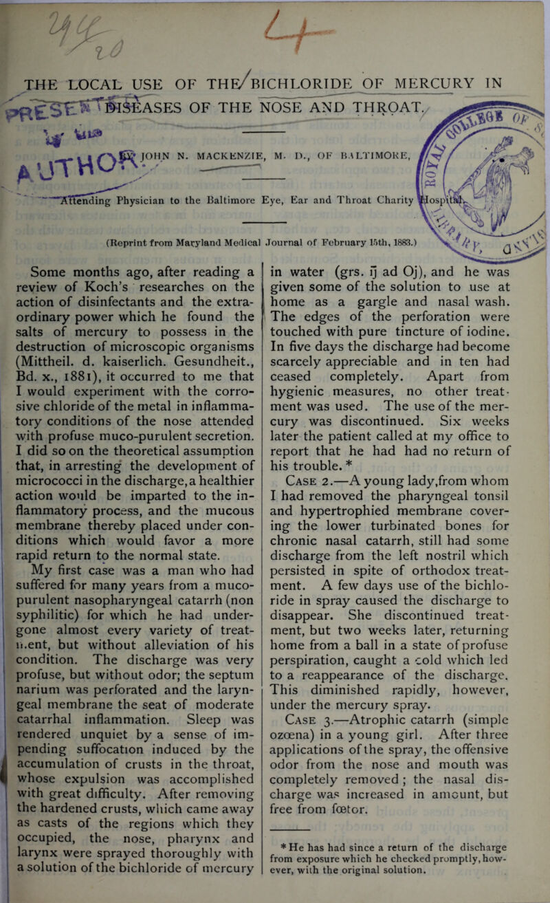 IhCt / 1-0 THE LOCAL USE OF THe/bICHLORIDE OF MERCURY IN ^^^ir^SSEASES OF THE NOSE~XnD THROAT/ V v“® aUTHOF™’  . MACKENZIE, M. D., OF BALTIMORE, Attending Physician to the Baltimore Eye, Ear and Throat Charity *Josp\ (Reprint from Maryland Medical Journal of February 15th, 1883.) Some months ago, after reading a review of Koch’s researches on the action of disinfectants and the extra- ordinary power which he found the salts of mercury to possess in the destruction of microscopic organisms (Mittheil. d. kaiserlich. Gesundheit., Bd. x., 1881), it occurred to me that I would experiment with the corro- sive chloride of the metal in inflamma- tory conditions of the nose attended with profuse muco-purulent secretion. I did soon the theoretical assumption that, in arresting the development of micrococci in the discharges healthier action would be imparted to the in- flammatory process, and the mucous membrane thereby placed under con- ditions which would favor a more rapid return to the normal state. My first case was a man who had suffered for many years from a muco- purulent nasopharyngeal catarrh (non syphilitic) for which he had under- gone almost every variety of treat- ment, but without alleviation of his condition. The discharge was very profuse, but without odor; the septum narium was perforated and the laryn- geal membrane the seat of moderate catarrhal inflammation. Sleep was rendered unquiet by a sense of im- pending suffocation induced by the accumulation of crusts in the throat, whose expulsion was accomplished with great difficulty. After removing the hardened crusts, which came away as casts of the regions which they occupied, the nose, pharynx and larynx were sprayed thoroughly with a solution of the bichloride of mercury in water (grs. ij ad Oj), and he was given some of the solution to use at home as a gargle and nasal wash. The edges of the perforation were touched with pure tincture of iodine. In five days the discharge had become scarcely appreciable and in ten had ceased completely. Apart from hygienic measures, no other treat- ment was used. The use of the mer- cury was discontinued. Six weeks later the patient called at my office to report that he had had no return of his trouble. * Case 2.—A young lady,from whom I had removed the pharyngeal tonsil and hypertrophied membrane cover- ing the lower turbinated bones for chronic nasal catarrh, still had some discharge from the left nostril which persisted in spite of orthodox treat- ment. A few days use of the bichlo- ride in spray caused the discharge to disappear. She discontinued treat- ment, but two weeks later, returning home from a ball in a state of profuse perspiration, caught a cold which led to a reappearance of the discharge. This diminished rapidly, however, under the mercury spray. Case 3.—Atrophic catarrh (simple ozoena) in a young girl. After three applications of the spray, the offensive odor from the nose and mouth was completely removed ; the nasal dis- charge was increased in amount, but free from foetor. * He has had since a return of the discharge from exposure which he checked promptly, how- ever, with the original solution.