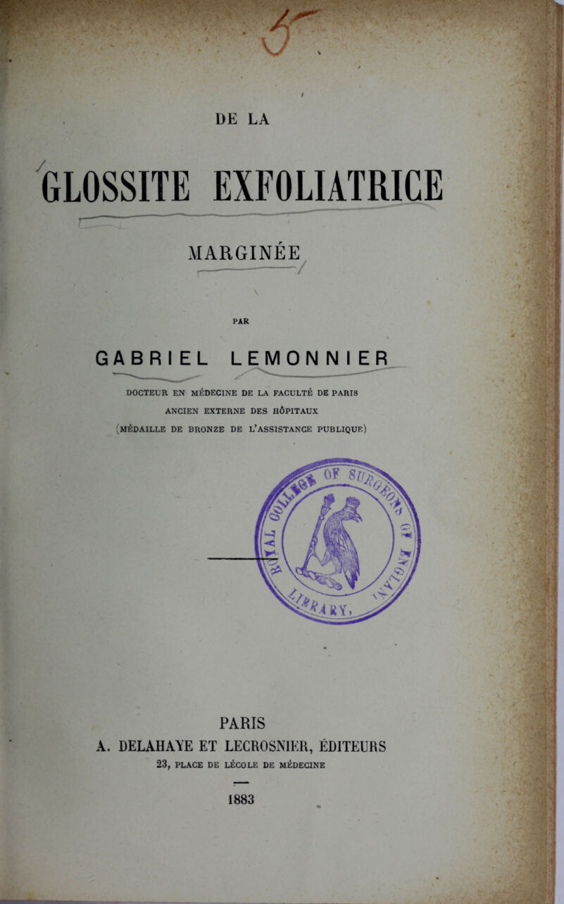 t DE LA GLOSSITE EXFOLIATRICE ^ MARGINÉE^ \ GABRIEL LEMON N I ER DOCTEUR EN MÉDECINE DE LA FACULTÉ DE PARIS ANCIEN EXTERNE DES HÔPITAUX (médaille de bronze de L’ASSISTANCE PUBLIQUE) PARIS A. DELAHAYE ET LECROSNIER, ÉDITEURS 23, PLACE DE LÉCOLE DE MÉDECINE 1883