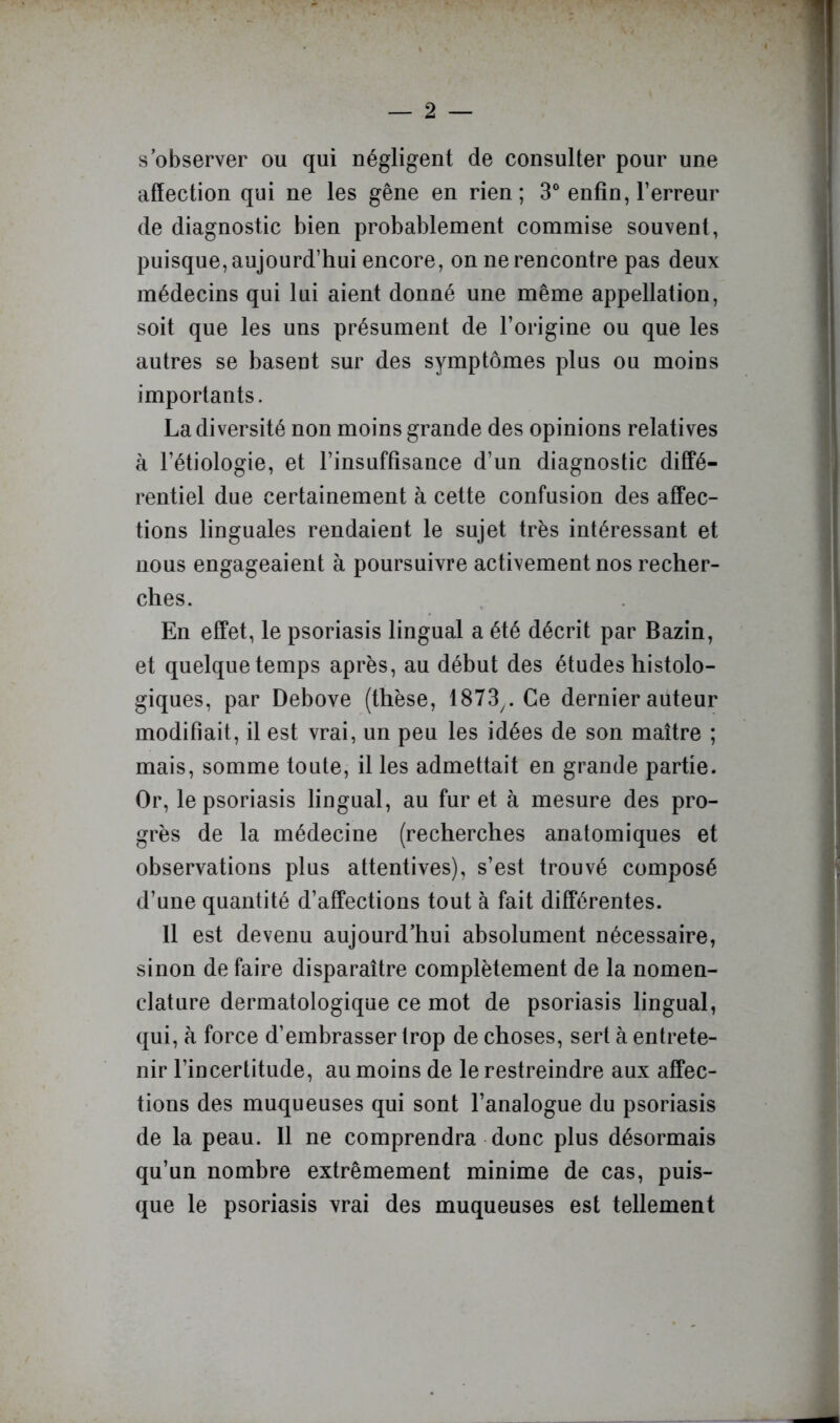 s’observer ou qui négligent de consulter pour une affection qui ne les gêne en rien; 3® enfin, l’erreur de diagnostic bien probablement commise souvent, puisque, aujourd’hui encore, on ne rencontre pas deux médecins qui lui aient donné une même appellation, soit que les uns présument de l’origine ou que les autres se basent sur des symptômes plus ou moins importants. La diversité non moins grande des opinions relatives à l’étiologie, et l’insuffisance d’un diagnostic diffé- rentiel due certainement à cette confusion des affec- tions linguales rendaient le sujet très intéressant et nous engageaient à poursuivre activement nos recher- ches. En effet, le psoriasis lingual a été décrit par Bazin, et quelque temps après, au début des études histolo- giques, par Debove (thèse, 1873^. Ce dernier auteur modifiait, il est vrai, un peu les idées de son maître ; mais, somme toute, il les admettait en grande partie. Or, le psoriasis lingual, au furet à mesure des pro- grès de la médecine (recherches anatomiques et observations plus attentives), s’est trouvé composé d’une quantité d’affections tout à fait différentes. 11 est devenu aujourd’hui absolument nécessaire, sinon de faire disparaître complètement de la nomen- clature dermatologique ce mot de psoriasis lingual, qui, à force d’embrasser trop de choses, sert à entrete- nir l’incertitude, au moins de le restreindre aux affec- tions des muqueuses qui sont l’analogue du psoriasis de la peau. 11 ne comprendra donc plus désormais qu’un nombre extrêmement minime de cas, puis- que le psoriasis vrai des muqueuses est tellement