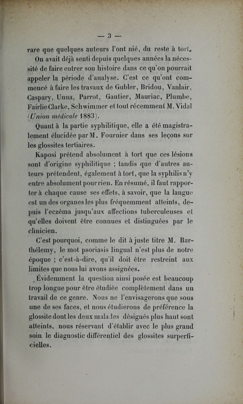 rare que quelques auteurs l’ont nié, du reste à toi l.; On avait déjà senti depuis quelques années la néces- sité de faire entrer son histoire dans ce qu’on pourrait appeler la période d’analyse. C’est ce qu’ont com- mencé à faire les travaux de Gubler,' Bridou, Yanlair, Gaspary, Unna, Parrot, Gautier, Mauriac, Plumbe, FairlieClarke, Schwimmer et tout récemment M. Vidal iUnion médicale 1883). Quant à la partie syphilitique, elle a été magistra- lement élucidée par M. Fournier dans ses leçons sur les glossites tertiaires. Kaposi prétend absolument à tort que ces lésions sont d’origine syphilitique ; tandis que d’autres au- teurs prétendent, également à tort, que la syphilis nV entre absolument pour rien. En résumé, il faut rappor- ter à chaque cause ses effets, à savoir, que la langue est un des organes les plus fréquemment atteints, de- puis l’eczéma jusqu’aux affections tuberculeuses et qu’elles doivent être connues et distinguées par le clinicien. C’est pourquoi, comme le dit ajuste titre M. Bar- thélemy, le mot psoriasis lingual n’est plus de notre époque ; c’est-à-dire, qu’il doit être restreint aux limites que nous lui avons assignées. ^ Évidemment la question ainsi posée est beaucoup trop longue pour être étudiée complètement dans un travail de ce genre. Nous ne l’envisagerons que sous une de ses faces, et nous étudierons de préférence la glossite dont les deux malades désignés plus haut sont atteints, nous réservant d’établir avec le plus grand soin le diagnostic différentiel des glossites surperti- ci elles.