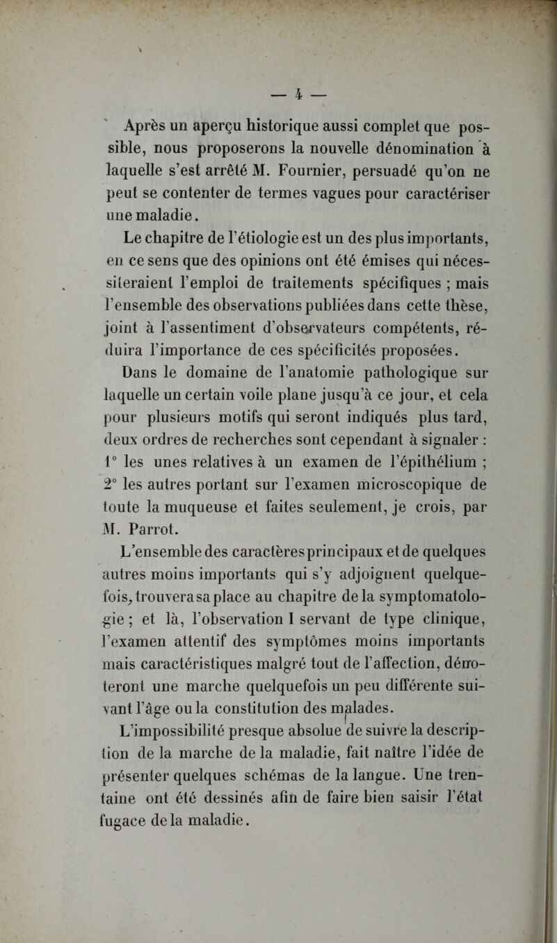 Après un aperçu historique aussi complet que pos- sible, nous proposerons la nouvelle dénomination à laquelle s’est arrêté M. Fournier, persuadé qu’on ne peut se contenter de termes vagues pour caractériser une maladie. Le chapitre de l’étiologie est un des plus importants, en ce sens que des opinions ont été émises qui néces- siteraient l’emploi de traitements spécifiques ; mais l’ensemble des observations publiées dans cette thèse, joint à l’assentiment d’observateurs compétents, ré- duira l’importance de ces spécificités proposées. Dans le domaine de l’anatomie pathologique sur laquelle un certain voile plane jusqu’à ce jour, et cela pour plusieurs motifs qui seront indiqués plus tard, deux ordres de recherches sont cependant à signaler : 1® les unes relatives à un examen de l’épithélium ; 2° les autres portant sur l’examen microscopique de toute la muqueuse et faites seulement, je crois, par M. Parrot. L’ensemble des caractères principaux et de quelques autres moins importants qui s’y adjoignent quelque- fois^ trouvera sa place au chapitre delà symptomatolo- gie ; et là, l’observation I servant de type clinique, l’examen attentif des symptômes moins importants mais caractéristiques malgré tout de l’affection, déno- teront une marche quelquefois un peu différente sui- vant l’âge ou la constitution des malades. L’impossibilité presque absolue de suivre la descrip- tion de la marche de la maladie, fait naître l’idée de présenter quelques schémas de la langue. Une tren- taine ont été dessinés afin de faire bien saisir l’état fugace delà maladie.