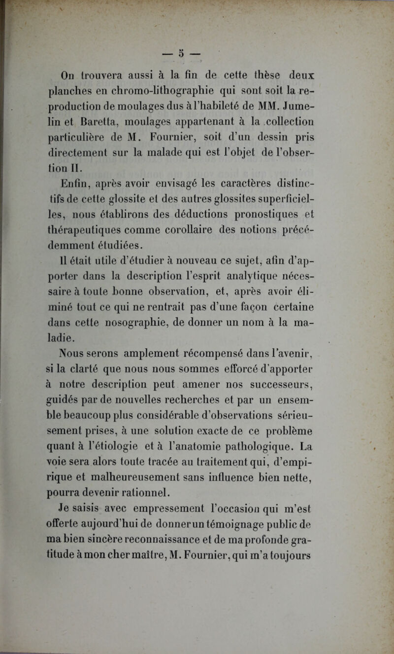 — 5 — On trouvera aussi à la fin de cette thèse deux planches en chromo-lithographie qui sont soit la re- production de moulages dus à l’habileté de MM. J urne- lin et Baretta, moulages appartenant à la .collection particulière de M. Fournier, soit d’un dessin pris directement sur la malade qui est l’objet de l’obser- tion II. Enfin, après avoir envisagé les caractères distinc- tifs de cette glossite et des autres glossites superficiel- les, nous établirons des déductions pronostiques et thérapeutiques comme corollaire des notions précé- demment étudiées. 11 était utile d’étudier à nouveau ce sujet, afin d’ap- porter dans la description l’esprit analytique néces- saire à toute bonne observation, et, après avoir éli- miné tout ce qui ne rentrait pas d’une façon certaine dans cette nosographie, de donner un nom à la ma- ladie. Nous serons amplement récompensé dans l’avenir, si la clarté que nous nous sommes efforcé d’apporter à notre description peut amener nos successeurs, guidés par de nouvelles recherches et par un ensem- ble beaucoup plus considérable d’observations sérieu- sement prises, à une solution exacte de ce problème quant à l’étiologie et à l’anatomie pathologique. La voie sera alors toute tracée au traitement qui, d’empi- rique et malheureusement sans influence bien nette, pourra devenir rationnel. Je saisis avec empressement l’occasion qui m’est offerte aujourd’hui de donner un témoignage public de ma bien sincère reconnaissance et de ma profonde gra- titude à mon cher maître, M. Fournier, qui m’a toujours