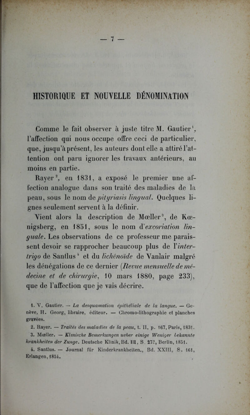 HISTORIQUE ET NOUVELLE DÉNOMINATION Comme le fait observer à juste titre M. Gautier raffection qui nous occupe offre ceci de particulier, que, jusqu’à présent, les auteurs dont elle a attiré l’at- tention ont paru ignorer les travaux antérieurs, au moins en partie. Rayer ^ en 1831, a exposé le premier une af- fection analogue dans son traité des maladies de la peau, sous \q nom pityriasis lingual. Quelques li- gnes seulement servent à la définir. Vient alors la description de Mœller% de Kœ- nigsberg, en 1851, sous le nom ^excoriation lin- guale. Les observations de ce professeur me parais- sent devoir se rapprocher beaucoup plus de Vinter- trigo de Santlus ' et du lichénoïde de Vanlair malgré les dénégations de ce dernier [Revue mensuelle de mé- decine et de chirurgie., 10 mars 1880, page 233), que de l’affection que je vais décrire. 1. V. Gautier. ■— La desquamation épithéliale de la langue. — Ge- nève, H. Georg, libraire, éditeur. — Chromo-lithographie et planches gravées. 2. Rayer. — Traités des maladies de la peau, t. II, p. 167, Paris, 1831. 3. Mœller. — Klinische Bemerkungen ueber einige Weniger lekannte krankheiten der Zunge. Deutsche Klinik,Bd. III, S. 272, Berlin, 1831. 4. Santius. — Journal für Kinderkrankheiten., Bd. XXIII, S. 161, Erlangen, 1854.