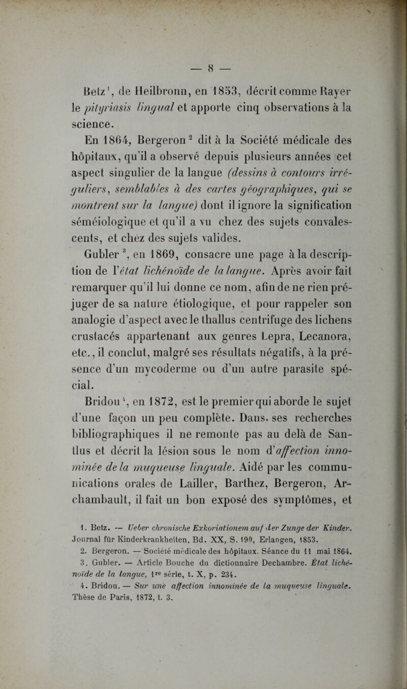 (S — Betz’, de Heilbronn, en 1853, décrit comme Bayer le pityriasis lingual et apporte cinq observations à la science. En 1864;, Bergeron^ dit à la Société médicale des hôpitaux, qu’il a observé depuis plusieurs années cet aspect singulier de la langue (dessins à contours irré- guliers^ semblables à des cartes géographiques^ qui se montrent sur la langue) àowi il ignore la signification séméiologique et qu’il a vu chez des sujets convales- cents, et chez des sujets valides. Gubler ^ en 1869, consacre une page à la descrip- tion de Y état lichénoide de la langue. Après avoir fait remarquer qu’il lui donne ce nom, afin de ne rien pré- juger de sa nature étiologique, et pour rappeler son analogie d’aspect avec le thallus centrifuge des lichens crustacés appartenant aux genres Lepra, Lecanora, etc., il conclut, malgré ses résultats négatifs, à la pré- sence d’un mycoderme ou d’un autre parasite spé- cial. Bridou \ en 1872, est le premier qui aborde le sujet d’une façon un peu complète. Dans, ses recherches bibliographiques il ne remonte pas au delà de San- tlus et décrit la lésion sous le nom affection inno- mmée de la mucqueuse linguale. Aidé par les commu- nications orales de Lailler, Barthez, Bergeron, Ar- chambault, il fait un bon exposé des symptômes, et n Betz. — IJeber Qhronische Exkoriationemauf der Zunge der Kinder. Journal für Kinderkrankheiten, Bd. XX, S. 190, Erlangen, 1853. 2. Bergeron. — Société médicale des hôpitaux. Séance du 11 mai 1864. 3. Gubler. — Article Bouche du dictionnaire Dechambre. État liché- noïde de la tangue, série, t. X, p. 234. 4. Bridou.— Sur une affection innommée de la muqueuse linguale.