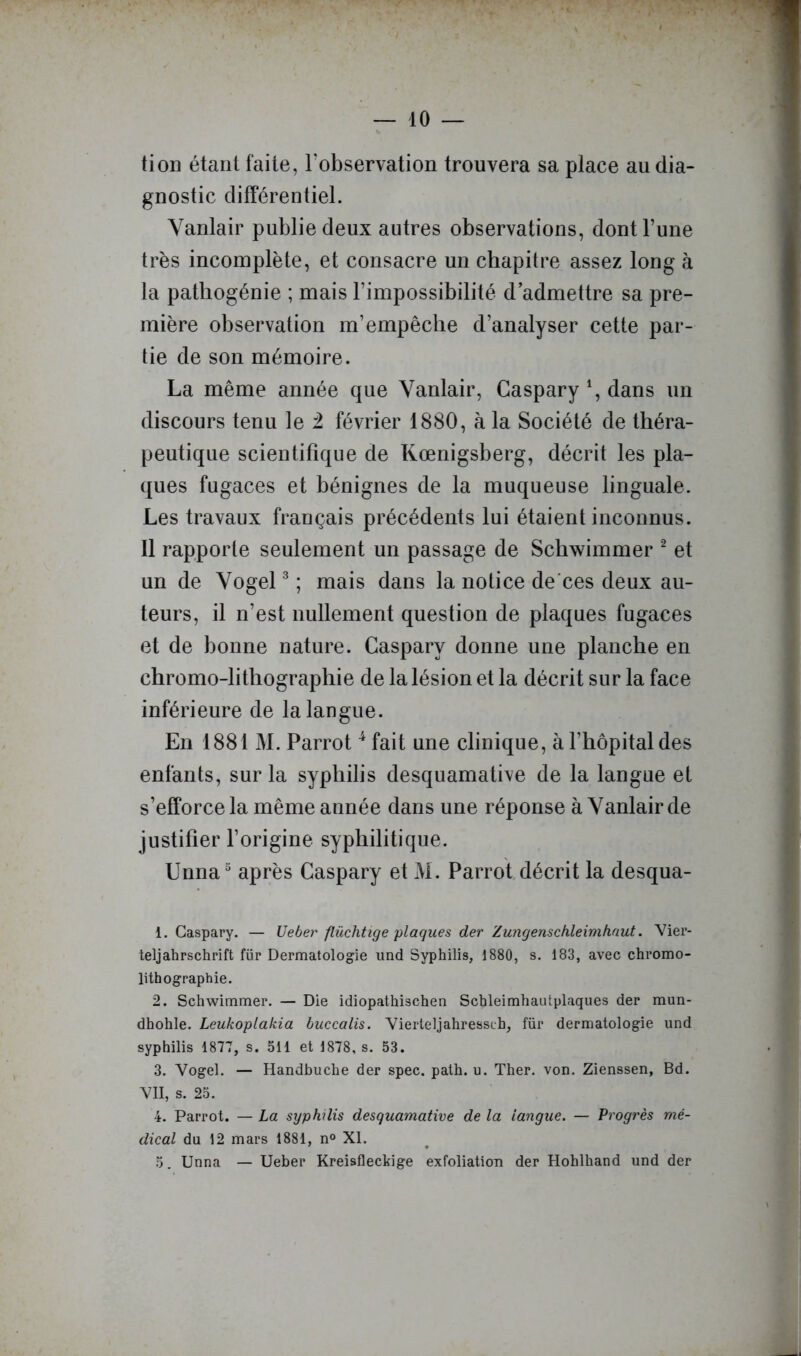 tion étant faite, Fobservation trouvera sa place au dia- gnostic différentiel. Yanlair publie deux autres observations, dont l’une très incomplète, et consacre un chapitre assez long à la pathogénie ; mais l’impossibilité d’admettre sa pre- mière observation m’empêche d’analyser cette par- tie de son mémoire. La même année que Vanlair, Caspary *, dans un discours tenu le 2 février 1880, à la Société de théra- peutique scientifique de Kœnigsberg, décrit les pla- ques fugaces et bénignes de la muqueuse linguale. Les travaux français précédents lui étaient inconnus. Il rapporte seulement un passage de Schwimmer ^ et un de Yogel ^ ; mais dans la notice de'ces deux au- teurs, il n’est nullement question de plaques fugaces et de bonne nature. Caspary donne une planche en chromo-lithographie de la lésion et la décrit sur la face inférieure de la langue. En 1881 M. Parrot ^ fait une clinique, à l’hôpital des enfants, sur la syphilis desquamative de la langue et s’efforce la même année dans nne réponse à Yanlair de justifier l’origine syphilitique. Unna“ après Caspary et M. Parrot décrit la desqua- 1. Caspary. — Uebe?^ flüchtige plaques der Zungenschleimhaut. Vier- teljahrschrift für Dermatologie imd Syphilis, 1880, s. 183, avec chromo- lithographie. 2. Schwimmer. — Die idiopathischen Schleimhautplaques der mun- dhohle. Leukoplakia buccalis. Yierteljahressch, für dermatologie und syphilis 1877, s. 511 et 1878, s. 53. 3. Vogel. — Handbuche der spec. path. u. Ther. von. Zienssen, Bd. VII, s. 25. 4. Parrot. — La syphilis desquamative de la langue. — Progrès mé- dical du 12 mars 1881, n® XI. 5. Unna — Ueber Kreisfleckige exfoliation der Hohlhand und der