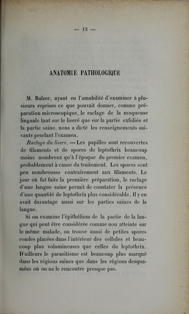 ANATOMIE PATIIOLOGIQÜE M. Balzer, ayant eu l’amabilité d’examiner à plu- sieurs reprises ce que pouvait donner^ comme pré- paration microscopique, le raclage de la muqueuse linguale tant sur le liseré que sur la partie exfoliée et la partie saine, nous a dicté les renseignements sui- vants pendant l’examen. Raclage du liseré. —Les papilles sont recouvertes de filaments et de spores de leptothrix beaucoup moins nombreux qu’à l’époque du premier examen, probablement à cause du traitement. Les spores sont peu nombreuses contrairement aux filaments. Le jour où fut faite la première préparation, le raclage d’une langue saine permit de constater la présence d une quantité de leptothrix plus considérable. 11 y en avait davantage aussi sur les parties saines de la langue. Si on examine l’épithélium de la partie de la lan- gue qui peut être considérée comme non atteinte sur le même malade, on trouve aussi de petites spores rondes placées dans l’intérieur des cellules et beau- coup plus volumineuses que celles du leptothrix. D’ailleurs le parasitisme est beaucoup plus marqué dans les régions saines que dans les régions desqua- mées où on ne le rencontre presque pas.