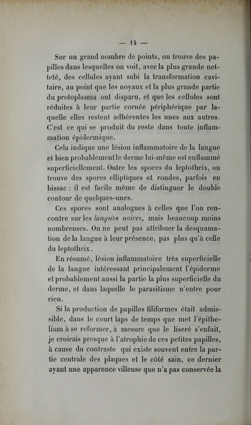 Sur un grand nombre de points, on trouve des pa- pilles dans lesquelles on voit, avec la plus grande net- teté, des cellules ayant subi la transformation cavi- taire, au point que les noyaux et la plus grande partie du protoplasma ont disparu, et que les cellules sont réduites à leur partie cornée périphérique par la- quelle elles restent adhérentes les unes aux autres. C’est ce qui se produit du reste dans toute inflam- mation épidermique. Cela indique une lésion inflammatoire de la langue et bien probablement le derme lui-même est enflammé superficiellement. Outre les spores du leptothrix, on trouve des spores, elliptiques et rondes, parfois en bissac : il est facile même de distinguer le double contour de quelques-unes. Ces spores sont analogues à celles que l’on ren- contre sur lesnoires, mais beaucoup moins nombreuses. On ne peut pas attribuer la desquama- tion delà langue à leur présence, pas plus qu’à celle du leptothrix. En résumé, lésion iiiQammatoire très superficielle de la langue intéressant principalement l’épiderme et probablement aussi la partie la plus superficielle du derme, et dans laquelle le parasitisme n’entre pour rien. Si la production de papilles filiformes était admis- sible, dans le court laps de temps que met l’épithe- lium à se reformer, à mesure que le liseré s’enfuit, je croirais presque à l’atrophie de ces petites papilles, à cause du contraste qui existe souvent entre la par- tie centrale des plaques et le côté sain, ce dernier ayant une apparence villeuse que n’a pas conservée la