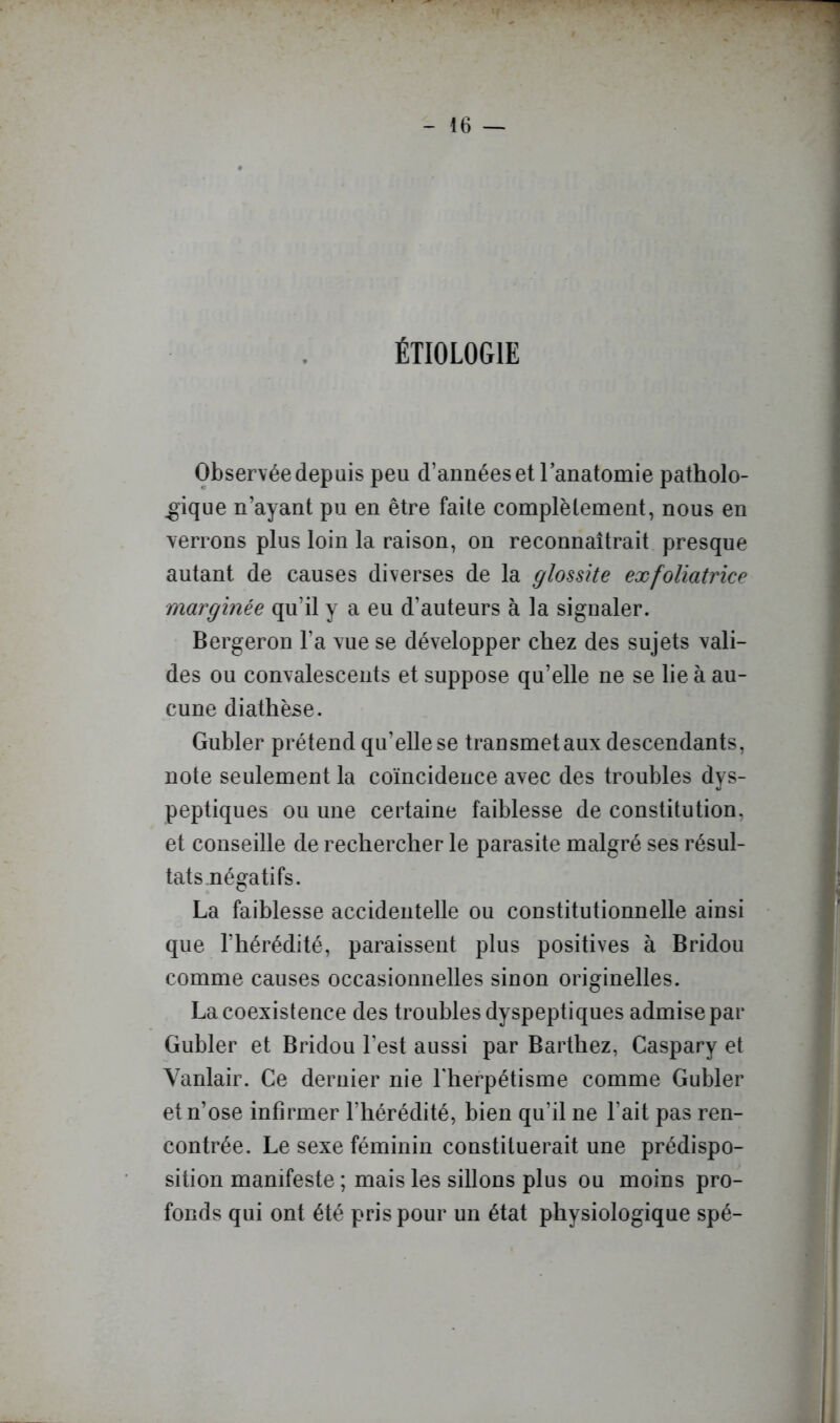 ÉTIOLOGIE Observée depuis peu d’années et l’anatomie patholo- gique n’ayant pu en être faite complètement, nous en = verrons plus loin la raison, on reconnaîtrait presque : autant de causes diverses de la glossite exfoliatrice jj marginée qu’il y a eu d’auteurs à la signaler. f Bergeron l’a vue se développer chez des sujets vali- j des ou convalescents et suppose qu’elle ne se lie à au- cune diathèse. i Gubler prétend qu’elle se transmet aux descendants, note seulement la coïncidence avec des troubles dys- peptiques ou une certaine faiblesse de constitution, ' j et conseille de rechercher le parasite malgré ses résul- j j tats négatifs. . . . . . î 11 La faiblesse accidentelle ou constitutionnelle ainsi y que l’hérédité, paraissent plus positives à Bridou I comme causes occasionnelles sinon originelles. La coexistence des troubles dyspeptiques admise par Gubler et Bridou l’est aussi par Barthez, Caspary et Yanlair. Ce dernier nie Lherpétisme comme Gubler et n’ose infirmer l’hérédité, bien qu’il ne l’ait pas ren- contrée. Le sexe féminin constituerait une prédispo- sition manifeste ; mais les sillons plus ou moins pro- | fonds qui ont été pris pour un état physiologique spé- !