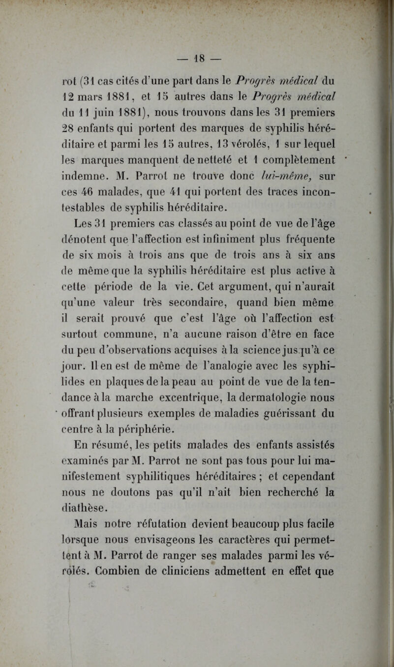 rot (31 cas cités d’une part dans le Progrès médical du 12 mars 1881, et 15 autres dans le Progrès médical du 11 juin 1881), nous trouvons dans les 31 premiers 28 enfants qui portent des marques de syphilis héré- ditaire et parmi les 15 autres, 13 vérolés, 1 sur lequel les marques manquent de netteté et 1 complètement indemne. 31. Parrol ne trouve donc lui-même, sur ces 46 malades, que 41 qui portent des traces incon- testables de syphilis héréditaire. Les 31 premiers cas classés au point de vue de l’âge dénotent que l’affection est infiniment plus fréquente de six mois à trois ans que de trois ans à six ans de même que la syphilis héréditaire est plus active à cette période de la vie. Cet argument, qui n’aurait qu’une valeur très secondaire, quand bien même il serait prouvé que c’est l’âge où l’affection est- surtout commune, n’a aucune raison d’être en face du peu d’observations acquises à la science jusqu’à ce jour. Il en est de même de l’analogie avec les syphi- lides en plaques de la peau au point de vue de la ten- dance à la marche excentrique, la dermatologie nous offrant plusieurs exemples de maladies guérissant du centre à la périphérie. En résumé, les petits malades des enfants assistés examinés par 31. Parrot ne sont pas tous pour lui ma- nifestement syphilitiques héréditaires ; et cependant nous ne doutons pas qu’il n’ait bien recherché la diathèse. 31ais notre réfutation devient beaucoup plus facile lorsque nous envisageons les caractères qui permet- tent à 31. Parrot de ranger ses malades parmi les vé- rôlés. Combien de cliniciens admettent en effet que