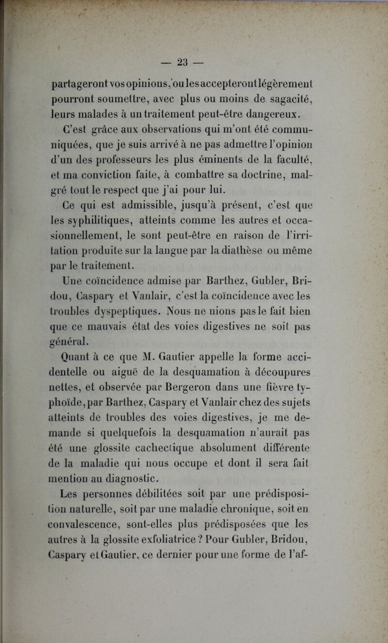 / — 23 — partageront vos opinions, ou les accepterontlégèrement pourront soumettre, avec plus ou moins de sagacité, leurs malades à un traitement peut-être dangereux. C’est grâce aux observations qui m’ont été commu- niquées, que je suis arrivé à ne pas admettre l’opinion d’un des professeurs les plus éminents de la faculté, et ma conviction faite, à combattre sa doctrine, mal- gré tout le respect que j’ai pour lui. Ce qui est admissible, jusqu’à présent, c’est que les syphilitiques, atteints comme les autres et occa- sionnellement, le sont peut-être en raison de l’irri- tation produite sur la langue par la diathèse ou même par le traitement. Une coïncidence admise par Barthez, Gubler, Bri- dou, Caspary et Yanlair, c’est la coïncidence avec les troubles dyspeptiques. Nous ne nions pas le fait bien que ce mauvais état des voies digestives ne soit pas général. Quant à ce que M. Gautier appelle la forme acci- dentelle ou aiguë de la desquamation à découpures, nettes, et observée par Bergeron dans une fièvre ty- phoïde, par Barthez, Caspary et Vanlair chez des sujets atteints de troubles des voies digestives, je me de- mande si quelquefois la desquamation n’aurait pas été une glossite cachecûque absolument différente de la maladie qui nous occupe et dont il sera fait mention au diagnostic. Les personnes débilitées soit par une prédisposi- tion naturelle, soit par une maladie chronique, soit en convalescence, sont-elles plus prédisposées que les autres à la glossite exfoliatrice ? Pour Gubler, Bridou, Caspary et Gautier, ce dernier pour une forme de l’af-