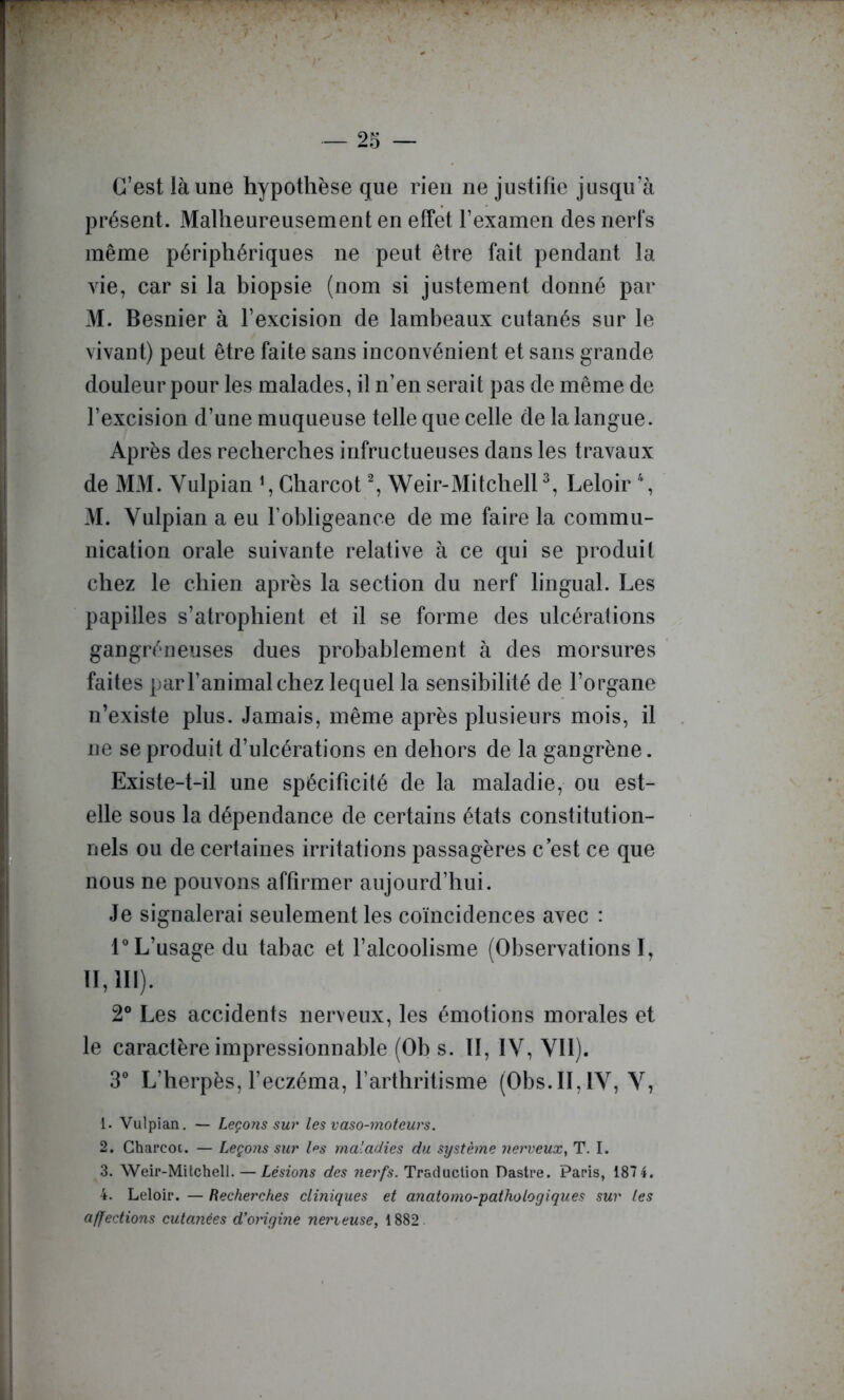 C’est là une hypothèse que rien ne justifie jusqu’à présent. Malheureusement en effet l’examen des nerfs même périphériques ne peut être fait pendant la vie, car si la biopsie (nom si justement donné pai- M. Besnier à l’excision de lambeaux cutanés sur le vivant) peut être faite sans inconvénient et sans grande douleur pour les malades, il n’en serait pas de même de l’excision d’une muqueuse telle que celle de la langue. Après des recherches infructueuses dans les travaux de MM. Yulpian \ Charcot ^ Weir-MitchelP, Leloir \ M. Yulpian a eu l’obligeance de me faire la commu- nication orale suivante relative à ce qui se produit chez le chien après la section du nerf lingual. Les papilles s’atrophient et il se forme des ulcérations gangréneuses dues probablement à des morsures faites par l’animal chez lequel la sensibilité de l’organe n’existe plus. Jamais, même après plusieurs mois, il ne se produit d’ulcérations en dehors de la gangrène. Existe-t-il une spécificité de la maladie, ou est- elle sous la dépendance de certains états constitution- nels ou de certaines irritations passagères c est ce que nous ne pouvons affirmer aujourd’hui. Je signalerai seulement les coïncidences avec : r L’usage du tabac et l’alcoolisme (Observations ï, 11,111). 2® Les accidents nerveux, les émotions morales et le caractère impressionnable (Ob s. Il, lY, YIl). 3“ L’herpès, feczéma, l’arthritisme (Obs.II, lY, Y, 1. Vulpian. — Leçons sur les vaso-moteurs. 2. Charcoi. — Leçons sur l^s maladies du système nerveux^ T. I. 3. Weir-Milchell. — Lésions des nerfs. Traduction Dastre. Paris, 187 4. 4. Leloir. — Recherches cliniques et anatomo-pathologiques sur tes affections cutanées d’origine nerieuse^ 1882.