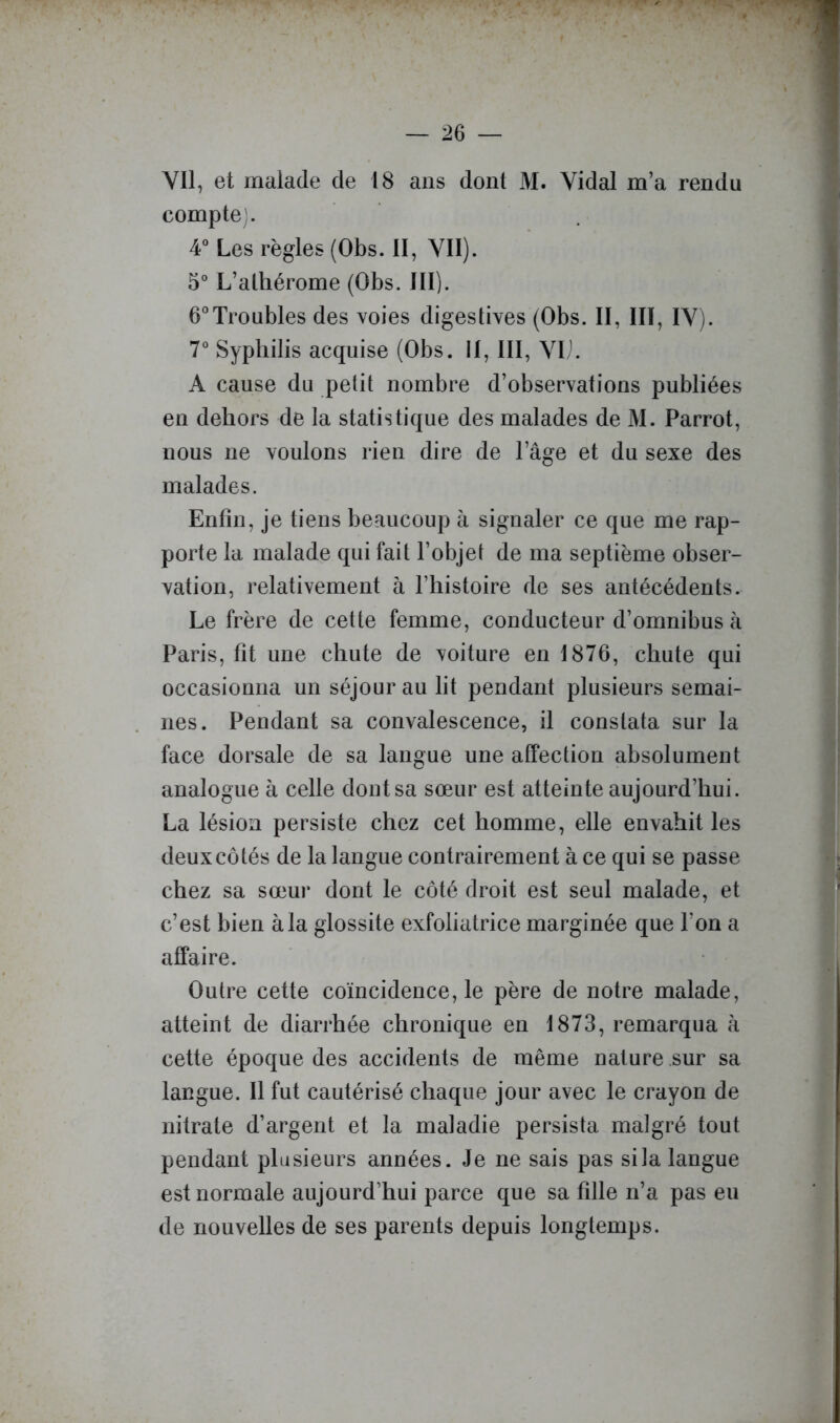 Vil, et malade de 18 ans dont M. Vidal m’a rendu compte;. 4° Les règles (Obs. II, VII). 5“ L’alhérome (Obs. III). 6*’Troubles des voies digestives (Obs. II, III, IV). 7° Syphilis acquise (Obs. II, III, VL'. A cause du petit nombre d’observations publiées en dehors de la statistique des malades de M. Parrot, nous ne voulons rien dire de l’âge et du sexe des malades. Enfin, je tiens beaucoup à signaler ce que me rap- porte la malade qui fait l’objet de ma septième obser- vation, relativement à l’histoire de ses antécédents. Le frère de cette femme, conducteur d’omnibus à Paris, fit une chute de voiture en 1876, chute qui occasionna un séjour au lit pendant plusieurs semai- nes. Pendant sa convalescence, il constata sur la face dorsale de sa langue une affection absolument analogue à celle dont sa sœur est atteinte aujourd’hui. La lésion persiste chez cet homme, elle envahit les deux côtés de la langue contrairement à ce qui se passe chez sa sœur dont le côté droit est seul malade, et c’est bien à la glossite exfoliatrice marginée que l’on a affaire. Outre cette coïncidence, le père de notre malade, atteint de diarrhée chronique en 1873, remarqua à cette époque des accidents de même nature sur sa langue. Il fut cautérisé chaque jour avec le crayon de nitrate d’argent et la maladie persista malgré tout pendant plusieurs années. Je ne sais pas si la langue est normale aujourd’hui parce que sa fille n’a pas eu de nouvelles de ses parents depuis longtemps.