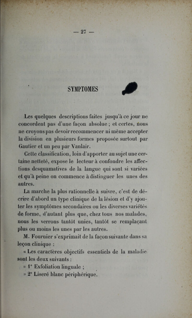 — 21 — SYMPTOMES Les quelques descriptions faites jusqu’à ce jour ne concordent pas d’une façon absolue ; et certes, nous ne croyons pas devoir recommencer ni même accepter la division en plusieurs formes proposée surtout par Gautier et un peu par Vanlair. Cette classification, loin d’apporter au sujet une cer- taine netteté, expose le lecteur à confondre les affec- tions desquamatives de la langue qui sont si variées et qu’à peine on commence à distinguer les unes des autres. La marche la plus rationnelle à suivre, c’est de dé- crire d’abord un type clinique de la lésion et d y ajou- ter les symptômes secondaires ou les diverses variétés de forme, d’autant plus que, chez tous nos malades, nous les verrons tantôt unies, tantôt se remplaçant plus ou moins les unes par les autres. M. Fournier s’exprimait de la façon suivante dans sa leçon clinique : <( Les caractères objectifs essentiels de la maladie sont les deux suivants : » 1° Exfoliation linguale ; » 2* Liseré blanc périphérique.