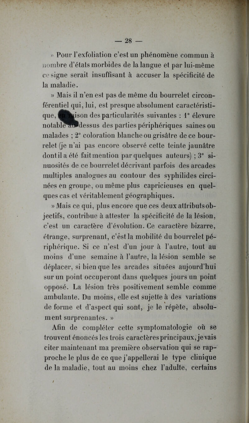 » Pour l’exfoliation c’est un phénomène commun à uoml)re d’états morbides de la langue et par lui-même cosigne serait insuffisant à accuser la spécificité de la maladie. )) Mais il n’en est pas de même du bourrelet circon- férentiel qui, lui, est presque absolument caractéristi- que, ^fcwson des particularités suivantes : 1® élevure notabl^HIdessus des parties périphériques saines ou malades ; 2° coloration blanche ou grisâtre de ce bour- relet (je n’ai pas encore observé cette teinte jaunâtre dont il a été fait mention par quelques auteurs) ; 3® si-' nuosités de ce bourrelet décrivant parfois des arcades multiples analogues au contour des syphilides circi- nées en groupe, ou même plus capricieuses en quel- ques cas et véritablement géographiques. » Mais ce qui, plus encore que ces deux attributs ob- jectifs, contribue à attester la spécificité de la lésion, c’est un caractère d’évolution. Ce caractère bizarre, étrange, surprenant, c’éstla mobilité du bourrelet pé- riphérique. Si ce n’est d’un jour à l’autre, tout au moins d’une semaine à l’autre, la lésion semble se déplacer, si bien que les arcades situées aujourd’hui sur un point occuperont dans quelques jours un point opposé. La lésion très positivement semble comme ambulante. Du moins, elle est sujette à des variations \ de forme et d’aspect qui sont, je le répète, absolu- ment surprenantes. » Afin de compléter cette symptomatologie où se trouvent énoncés les trois caractères principaux,'je vais citer maintenant ma première observation qui se rap- proche le plus de ce que j’appellerai le type clinique de la maladie, tout au moins chez l’adulte, certains /