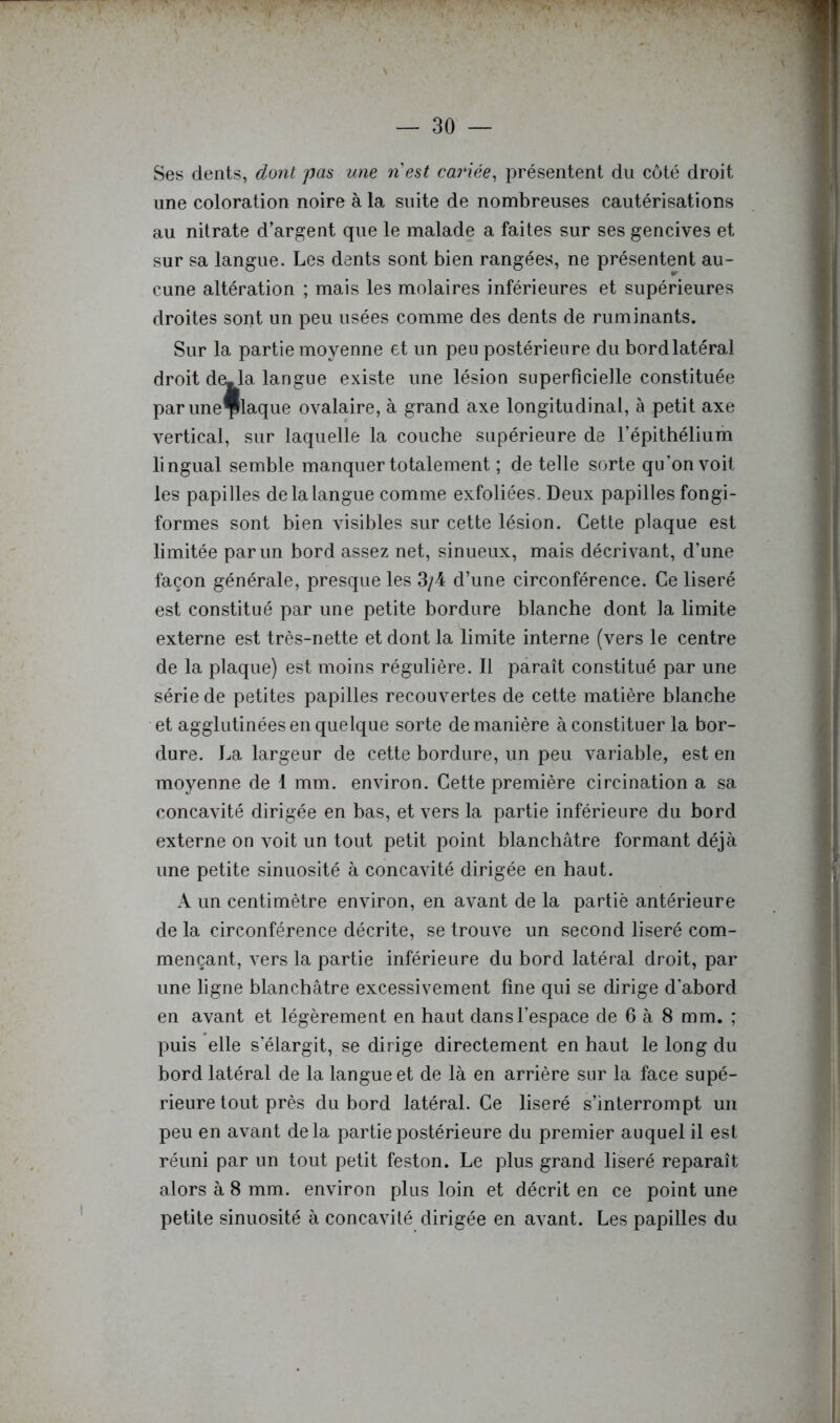 Ses dents, dont pas une nest cariée, présentent du coté droit une coloration noire à la suite de nombreuses cautérisations au nitrate d’argent que le malade a faites sur ses gencives et sur sa langue. Les dents sont bien rangées, ne présentent au- cune altération ; mais les molaires inférieures et supérieures droites sont un peu usées comme des dents de ruminants. Sur la partie moyenne et un peu postérieure du bordlatéral droit de-la langue existe une lésion superficielle constituée paruneÇlaque ovalaire, à grand axe longitudinal, à petit axe vertical, sur laquelle la couche supérieure de l’épithélium lingual semble manquer totalement ; de telle sorte qu’on voit les papilles de la langue comme exfoliées. Deux papilles fongi- formes sont bien visibles sur cette lésion. Cette plaque est limitée par un bord assez net, sinueux, mais décrivant, d’une façon générale, presque les 3/4 d’une circonférence. Ce liseré est constitué par une petite bordure blanche dont la limite externe est très-nette et dont la limite interne (vers le centre de la plaque) est moins régulière. Il paraît constitué par une série de petites papilles recouvertes de cette matière blanche et agglutinées en quelque sorte de manière à constituer la bor- dure. La largeur de cette bordure, un peu variable, est en moyenne de 1 mm. environ. Cette première circination a sa concavité dirigée en bas, et vers la partie inférieure du bord externe on voit un tout petit point blanchâtre formant déjà une petite sinuosité à concavité dirigée en haut. A un centimètre environ, en avant de la partie antérieure de la circonférence décrite, se trouve un second liseré com- mençant, vers la partie inférieure du bord latéral droit, par une ligne blanchâtre excessivement fine qui se dirige d’abord en avant et légèrement en haut dans l’espace de 6 à 8 mm. ; puis elle s’élargit, se dirige directement en haut le long du bord latéral de la langue et de là en arrière sur la face supé- rieure tout près du bord latéral. Ce liseré s’interrompt un peu en avant delà partie postérieure du premier auquel il est réuni par un tout petit feston. Le plus grand liseré reparaît alors à 8 mm. environ plus loin et décrit en ce point une petite sinuosité à concavité dirigée en avant. Les papilles du