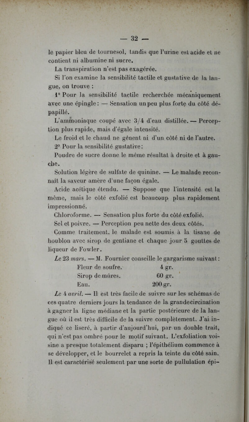 le papier bleu de tournesol, tandis que l’urine est acide et ne contient ni albumine ni sucre. La transpiration n’est pas exagérée. Si l’on examine la sensibilité tactile et gustative de la lan- gue, on trouve : 1® Pour la sensibilité tactile recherchée mécaniquement avec une épingle: — Sensation un peu plus forte du côté dé- papillé. L’ammoniaque coupé avec 3/4 d’eau distillée. — Percep- tion plus rapide, mais d’égale intensité. Le froid et le chaud ne gênent ni d’un côté ni de l’autre. 2® Pour la sensibilité gustative: Poudre de sucre donne le même résultat à droite et à gau- che. Solution légère de sulfate de quinine. — Le malade recon- naît la saveur amère d’une façon égale. Acide acétique étendu. — Suppose que l’intensité est la meme, mais le côté exfolié est beaucoup plus rapidement impressionné. Chloroforme. —- Sensation plus forte du côté exfolié. Sel et poivre. — Perception peu nette des deux côtés. Comme traitement, le malade est soumis à la tisane de houblon avec sirop de gentiane et chaque jour 5 gouttes de liqueur de Fowler. Le 23 mars. — M. Fournier conseille le gargarisme suivant : Fleur de soufre.' 4 gr. Sirop de mûres. 60 gr. Eau. 200 gr. Le 4 aeril. — Il est très facile de suivre sur les schémas de ces quatre derniers jours la tendance de la grandecircination à gagner la ligne médiane et la partie postérieure de la lan- gue où il est très diftîcile de la suivre complètement. J’ai in- diqué ce liseré, à partir d’aujourd’hui, par un double trait, qui n’est pas ombré pour le motif suivant. L’exfoliation voi- sine a presque totalement disparu ; l’épithélium commence à se développer, et le bourrelet a repris la teinte du côté sain. Il est caractérise seulement par une sorte de pullulation épi-