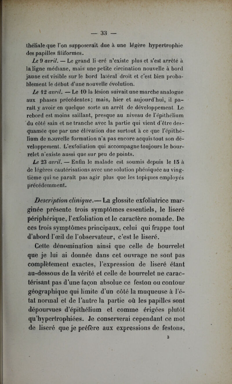 théliale que l’on supposerait due à une légère hypertrophie des papilles filiformes. Ze 9 avril. — Le grand li eré n’exisle plus et s’est arrêté à la ligne médiane, mais une petite circination nouvelle à bord jaune est visible sur le bord latéral droit et c’est bien proba- blement le début d’une nouvelle évolution. Le 12 avril. — Le 10 la lésion suivait une marche analogue aux phases précédentes; mais, hier et aujourd’hui, il pa- raît y avoir en quelque sorte un arrêt de développement Le rebord est moins saillant, presque au niveau de l’épithélium du côté sain et ne tranche avec la partie qui vient d’être des- quamée que par une élévation due surtout à ce que l’épithé- lium de nouvelle formation n’a pas encore acquis tout son dé- veloppement. L’exfoliation qui accompagne toujours le bour- relet n’existe aussi que sur peu de points. Le 23 avril. — Enfin le malade est soumis depuis le 15 à de légères cautérisations avec une solution phéniquée au ving- tième qui ne paraît pas agir plus que les topiques employés précédemment. Description clinique.— La glossite exfoliatrice mar- ginée présente trois symptômes essentiels, le liseré périphérique, l’exfoliation et le caractère nomade. De ces trois symptômes principaux, celui qui frappe tout d’abord l’œil de l’observateur, c’est le liseré. Cette dénomination ainsi que celle de bourrelet que je lui ai donnée dans cet ouvrage ne sont pas complètement exactes, l’expression de liseré étant au-dessous de la vérité et celle de bourrelet ne carac- térisant pas d’une façon absolue ce feston ou contour géographique qui limite d’un côté la muqueuse à l’é- tat normal et de l’autre la partie où les papilles sont dépourvues d’épithélium et comme érigées plutôt qu’hypertrophiées. Je conserverai cependant ce mot de liseré que je préfère aux expressions de festons.