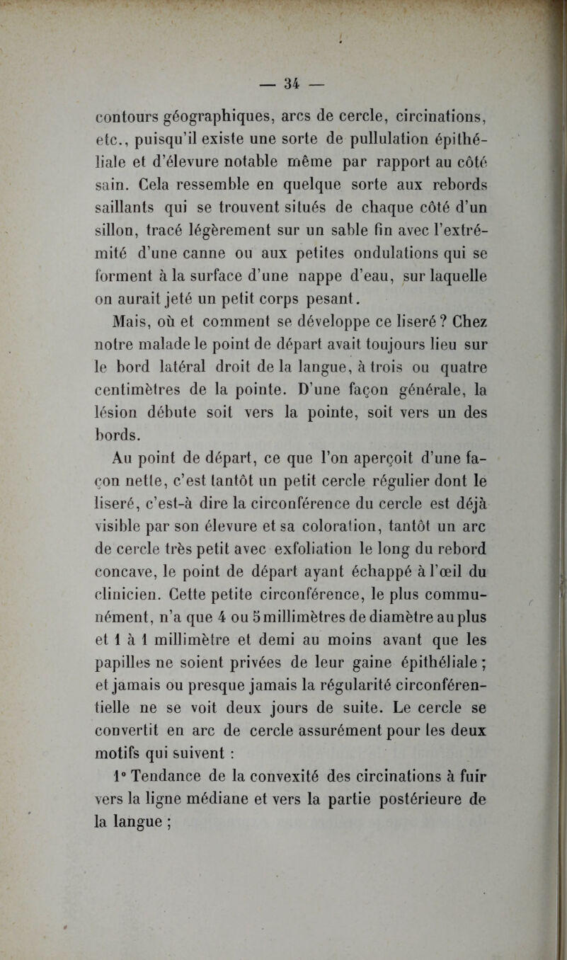 contours géographiques, arcs de cercle, circinations, etc., puisqu’il existe une sorte de pullulation épithé- liale et d’élevure notable même par rapport au côté sain. Cela ressemble en quelque sorte aux rebords saillants qui se trouvent situés de chaque côté d’un sillon, tracé légèrement sur un sable fin avec l’extré- mité d’une canne ou aux petites ondulations qui se forment à la surface d’une nappe d’eau, sur laquelle on aurait jeté un petit corps pesant. Mais, où et comment se développe ce liseré ? Chez notre malade le point de départ avait toujours lieu sur le bord latéral droit de la langue, à trois ou quatre centimètres de la pointe. D’une façon générale, la lésion débute soit vers la pointe, soit vers un des bords. Au point de départ, ce que l’on aperçoit d’une fa- çon nette, c’est tantôt un petit cercle régulier dont le liseré, c’est-à dire la circonférence du cercle est déjà visible par son élevure et sa coloration, tantôt un arc de cercle très petit avec exfoliation le long du rebord concave, le point de départ ayant échappé à l’œil du clinicien. Cette petite circonférence, le plus commu- nément, n’a que 4 ou 5 millimètres de diamètre au plus et 1 à 1 millimètre et demi au moins avant que les papilles ne soient privées de leur gaine épithéliale; et jamais ou presque jamais la régularité circonféren- tielle ne se voit deux jours de suite. Le cercle se convertit en arc de cercle assurément pour les deux motifs qui suivent : 1® Tendance de la convexité des circinations à fuir vers la ligne médiane et vers la partie postérieure de la langue ;