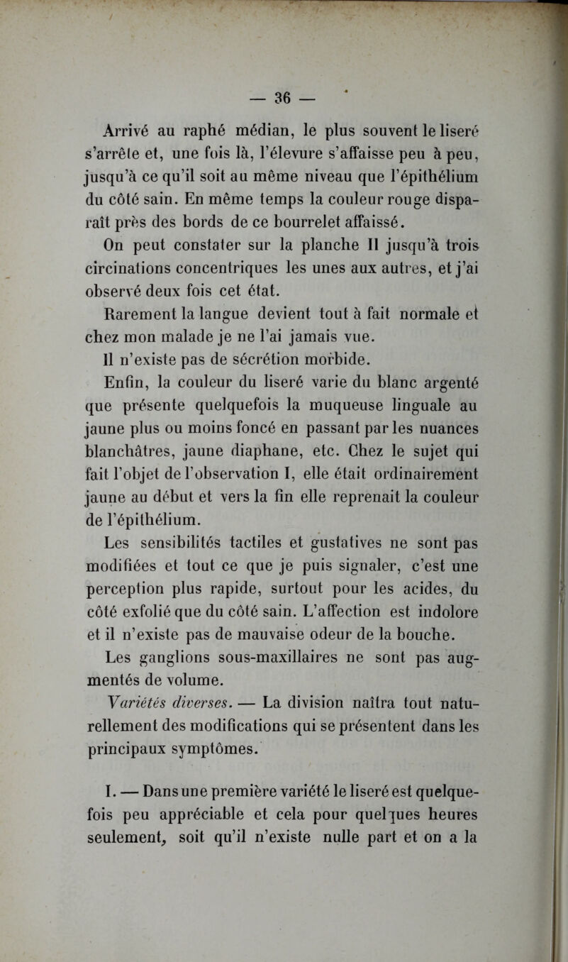 Arrivé au raphé médian, le plus souvent le liseré s’arrête et, une fois là, Félevure s’affaisse peu à peu, jusqu’à ce qu’il soit au même niveau que l’épithélium du côté sain. En même temps la couleur rouge dispa- raît prés des bords de ce bourrelet affaissé. On peut constater sur la planche II jusqu’à trois circinations concentriques les unes aux autres, et j’ai observé deux fois cet état. Rarement la langue devient tout à fait normale et chez mon malade je ne l’ai jamais vue. 11 n’existe pas de sécrétion morbide. Enfin, la couleur du liseré varie du blanc argenté que présente quelquefois la muqueuse linguale au jaune plus ou moins foncé en passant parles nuances blanchâtres, jaune diaphane, etc. Chez le sujet qui fait l’objet de l’observation I, elle était ordinairement jaune au début et vers la fin elle reprenait la couleur de l’épithélium. Les sensibilités tactiles et gustatives ne sont pas modifiées et tout ce que je puis signaler, c’est une perception plus rapide, surtout pour les acides, du côté exfolié que du côté sain. L’affection est indolore et il n’existe pas de mauvaise odeur de la bouche. Les ganglions sous-maxillaires ne sont pas aug- mentés de volume. Variétés diverses. — La division naîtra tout natu- rellement des modifications qui se présentent dans les principaux symptômes. I. — Dans une première variété le liseré est quelque- fois peu appréciable et cela pour quelpes heures seulement^ soit qu’il n’existe nulle part et on a la