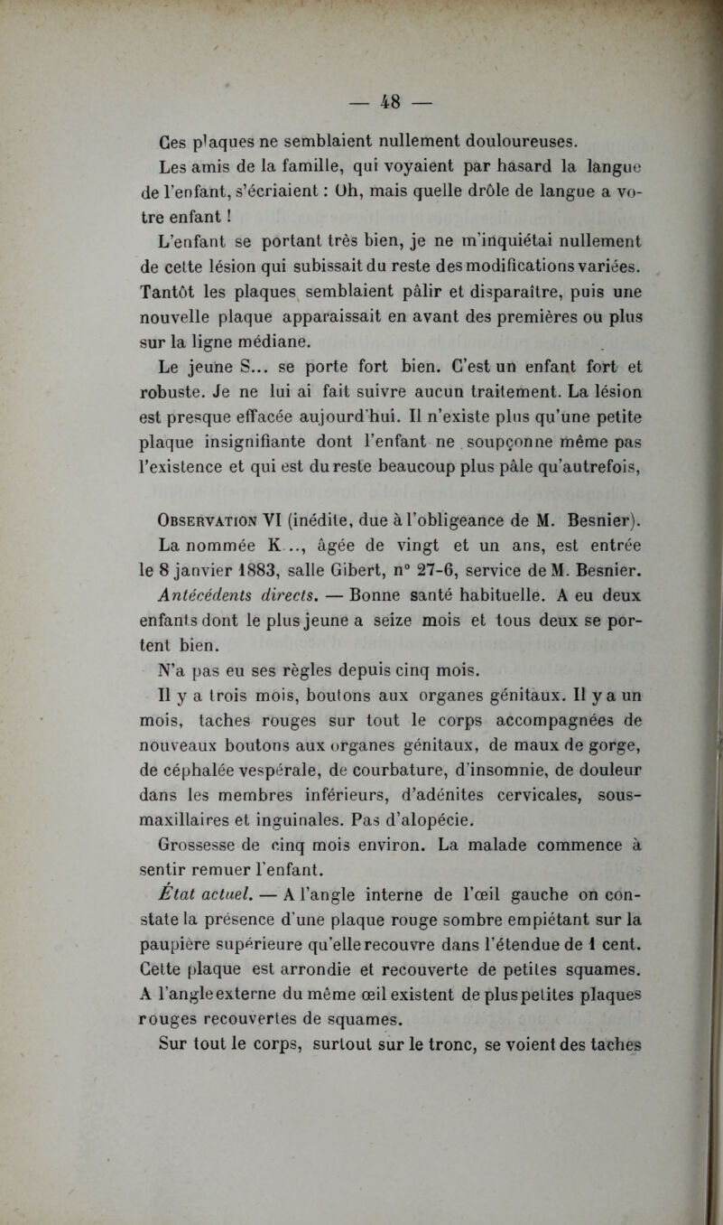 Ces plaques ne semblaient nullement douloureuses. Les amis de la famille, qui voyaient par hasard la langue de l’enfant, s’écriaient : Uh, mais quelle drôle de langue a vo- tre enfant ! L’enfant se portant très bien, je ne m’inquiétai nullement de cette lésion qui subissait du reste des modifications variées. Tantôt les plaques semblaient pâlir et disparaître, puis une nouvelle plaque apparaissait en avant des premières ou plus sur la ligne médiane. Le jeune S... se porte fort bien. C’est un enfant fort et robuste. Je ne lui ai fait suivre aucun traitement. La lésion est presque effacée aujourd’hui. Il n’existe plus qu’une petite plaque insignifiante dont l’enfant ne soupçonne même pas l’existence et qui est du reste beaucoup plus pâle qu’autrefois, Observation VI (inédite, due à l’obligeance de M. Besnier). La nommée K..., âgée de vingt et un ans, est entrée le 8 janvier 1883, salle Gibert, n° 27-6, service deM. Besnier. Antécédents directs. — Bonne santé habituelle. A eu deux enfants dont le plus jeune a seize mois et tous deux se por- tent bien. N’a pas eu ses règles depuis cinq mois. Il y a trois mois, boutons aux organes génitaux. Il y a un mois, taches rouges sur tout le corps accompagnées de nouveaux boutons aux organes génitaux, de maux de gorge, de céphalée vespérale, de courbature, d’insomnie, de douleur dans les membres inférieurs, d’adénites cervicales, sous- maxillaires et inguinales. Pas d’alopécie. Grossesse de cinq mois environ. La malade commence à sentir remuer l’enfant. État actuel. — A l’angle interne de l’œil gauche on con- state la présence d’une plaque rouge sombre empiétant sur la paupière supérieure qu’elle recouvre dans l’étendue de 1 cent. Cette plaque est arrondie et recouverte de petites squames. A l’angle externe du même œil existent de plus petites plaques rouges recouvertes de squames. Sur tout le corps, surtout sur le tronc, se voient des taches