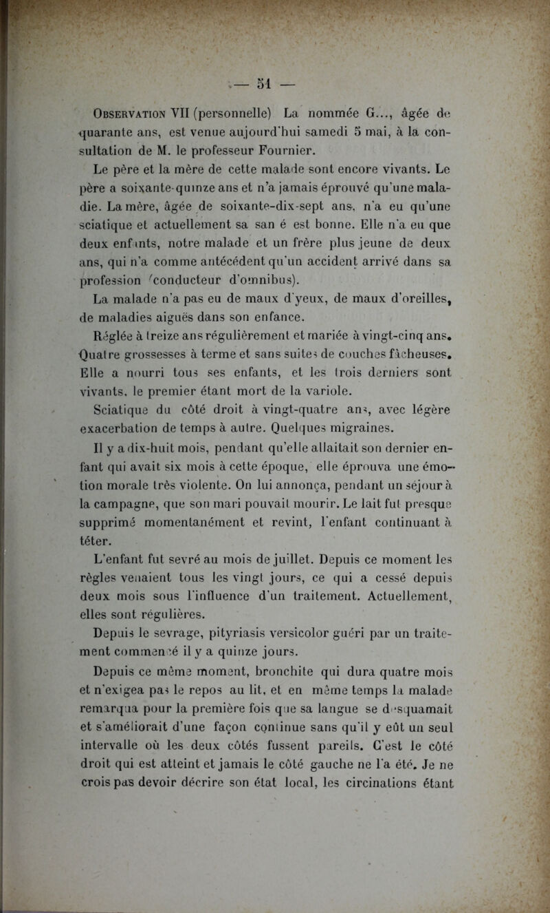 Observation VII (personnelle) La nomnnée G..., âgée d(î quarante ans, est venue aujourd'hui samedi 5 mai, à la con- sultation de M. le professeur Fournier. Le père et la mère de cette malade sont encore vivants. Le père a soixante-quinze ans et n’a jamais éprouvé qu’une mala- die. La mère, âgée de soixante-dix-sept ans, n’a eu qu’une sciatique et actuellement sa san é est bonne. Elle n’a eu que deux enf ints, notre malade et un frère plus jeune de deux ans, qui n’a comme antécédent qu’un accident arrivé dans sa profession 'conducteur d’omnibus). La malade n’a pas eu de maux d'yeux, de maux d’oreilles, de maladies aiguës dans son enfance. Réglée à treize ans régulièrement et mariée à vingt-cinq ans. •Quatre grossesses à terme et sans suites de C(juches fâcheuses. Elle a nourri tous ses enfants, et les trois derniers sont vivants, le premier étant mort de la variole. Sciatique du côté droit à vingt-quatre ans, avec légère exacerbation de temps à autre. Quelques migraines. Il y a dix-huit mois, pendant qu’elle allaitait son dernier en- fant qui avait six mois à cette époque, elle éprouva une émo- tion morale très violente. On lui annonça, pendant un séjour à la campagne, que son mari pouvait mourir. Le lait fut presque supprimé momentanément et revint, l’enfant continuant à téter. L’enfant fut sevré au mois de juillet. Depuis ce moment les règles venaient tous les vingt jours, ce qui a cessé depuis deux mois sous l'influence d’un traitement. Actuellement, elles sont régulières. Depuis le sevrage, pityriasis versicolor guéri par un traite- ment commencé il y a quinze jours. Depuis ce môme moment, bronchite qui dura quatre mois et n’exigea pas le repos au lit, et en meme temps la malade remarqua pour la première fois que sa langue se d'*squamait et s’améliorait d’une façon continue sans qu’il y eût un seul intervalle où les deux côtés fussent pareils. C’est le côté droit qui est atteint et jamais le côté gauche ne l’a été. Je ne crois pas devoir décrire son état local, les circinalions étant