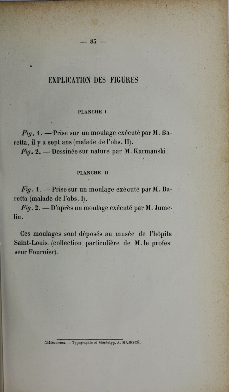 — 85 — EXPLICAÏION DES FlGüliES FLANCHE I Fiy. i. —Prise sur uu moulage exécuté par M. Ba- retta, il y a sept ans (malade de l’obs. II). Fig. 2. — Dessinée sur nature par M. Rarmanski. PLANCHE H Fig. 1. — Prise sur un moulage exécuté par M. Ra- re tta (malade de l’obs. 1). Fig. 2. — D’après un moulage exécuté par M. Jume- lin. Ces moulages sont déposés au musée de l’hôpita Saint-Louis, (collection particulière de M.le profes seur Fournier). Chiteauroux. — Typographie et Stéréotyp. k. MAJESTÉ.